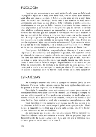 FISIOLOGIA
Imagine por um momento que você está olhando para um bebê mui-
to pequeno. Quando o bebê olha para você, com os olhos bem abertos,
você abre um imenso sorriso. O bebê se agita com alegria e sorri tam-
bém. Ao copiar sua fisiologia, neste caso o seu sorriso, o bebê estará
vicenciando um pouco da sua alegria. Este fenômeno é conhecido como
entreinamento — em que os bebês inconscientemente imitam exatamen-
te as expressões e os movimentos das pessoas que os cercam. Também
nós, adultos, podemos assumir as expressões, o tom de voz e os movi-
mentos das pessoas que nos cercam e reproduzir seu estado interior, o
que nos permitirá ter acesso a recursos emocionais até então inacessí-
veis. Pare para pensar em alguém que admira ou respeita. Imagine co-
mo essa pessoa estaria sentada se estivesse lendo este livro. Como ela
estaria respirando? Que expressão ela teria no rosto? Agora tente se sentar
e respirar da mesma maneira, com a mesma expressão no rosto. Obser-
ve os novos pensamentos e sentimentos que surgem ao fazer isso.
Em algumas habilidades, a reprodução da fisiologia é a parte mais
importante. Para modelar um excelente esquiador, por exemplo, deve-
se observá-lo enquanto esquia e depois movimentar o corpo como ele
faz. Isto nos dará uma vivência de como é fazer o que ele faz. Podemos
inclusive ter uma intuição de como é ser aquela pessoa ou, pelo menos,
como é estar dentro daquele corpo. Reproduzindo exatamente os pa-
drões de movimento, de postura e de respiração de uma pessoa, você
começará a sentir o mesmo que ela sente por dentro. E com isso poderá
ter acesso a recursos que ela talvez tenha levado anos para descobrir.
ESTRATÉGIAS
As estratégias mentais são talvez o componente menos óbvio da mo-
delagem. Por essa razão, vamos examiná-las mais profundamente antes
de passar a outros aspectos da modelagem.
Estratégia é a maneira como a pessoa organiza seus pensamentos e
comportamentos para levar a cabo uma tarefa. As estratégias sempre vi-
sam um objetivo positivo. Elas podem ser acionadas ou desligadas pelas
nossas crenças. Para ter sucesso numa tarefa, você precisa acreditar que
pode fazê-la. Caso contrário, você não se empenhará completamente nela.
Você também precisa acreditar que merece aquilo que deseja e es-
tar disposto a dedicar um certo tempo à prática ou à preparação. Final-
mente, é necessário acreditar que a tarefa vale a pena. Ela deve desper-
tar seu interesse ou sua curiosidade.
As estratégias que usamos são um dos nossos filtros perceptivos.
Elas determinam como percebemos o mundo. Há um pequeno jogo que
demonstra isto de maneira eloqüente. Leia em voz alta a próxima frase
e conte quantas vezes você vê a letra E:
196
 