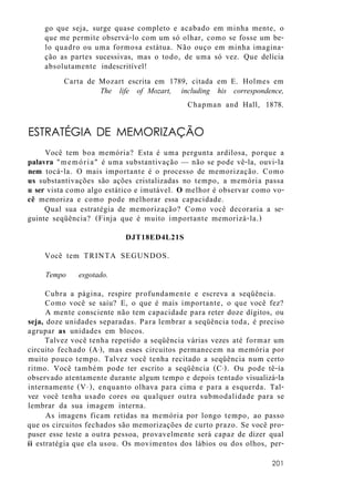 go que seja, surge quase completo e acabado em minha mente, o
que me permite observá-lo com um só olhar, como se fosse um be-
lo quadro ou uma formosa estátua. Não ouço em minha imagina-
ção as partes sucessivas, mas o todo, de uma só vez. Que delícia
absolutamente indescritível!
Carta de Mozart escrita em 1789, citada em E. Holmes em
The life of Mozart, including his correspondence,
Chapman and Hall, 1878.
ESTRATÉGIA DE MEMORIZAÇÃO
Você tem boa memória? Esta é uma pergunta ardilosa, porque a
palavra "memória" é uma substantivação — não se pode vê-la, ouvi-la
nem tocá-la. O mais importante é o processo de memorização. Como
us substantivações são ações cristalizadas no tempo, a memória passa
u ser vista como algo estático e imutável. O melhor é observar como vo-
cê memoriza e como pode melhorar essa capacidade.
Qual sua estratégia de memorização? Como você decoraria a se-
guinte seqüência? (Finja que é muito importante memorizá-la.)
DJT18ED4L21S
Você tem TRINTA SEGUNDOS.
Tempo esgotado.
Cubra a página, respire profundamente e escreva a seqüência.
Como você se saiu? E, o que é mais importante, o que você fez?
A mente consciente não tem capacidade para reter doze dígitos, ou
seja, doze unidades separadas. Para lembrar a seqüência toda, é preciso
agrupar as unidades em blocos.
Talvez você tenha repetido a seqüência várias vezes até formar um
circuito fechado (A1), mas esses circuitos permanecem na memória por
muito pouco tempo. Talvez você tenha recitado a seqüência num certo
ritmo. Você também pode ter escrito a seqüência (Ce ). Ou pode tê-ía
observado atentamente durante algum tempo e depois tentado visualizá-la
internamente (Vi c ), enquanto olhava para cima e para a esquerda. Tal-
vez você tenha usado cores ou qualquer outra submodalidade para se
lembrar da sua imagem interna.
As imagens ficam retidas na memória por longo tempo, ao passo
que os circuitos fechados são memorizações de curto prazo. Se você pro-
puser esse teste a outra pessoa, provavelmente será capaz de dizer qual
íi estratégia que ela usou. Os movimentos dos lábios ou dos olhos, per-
201
 