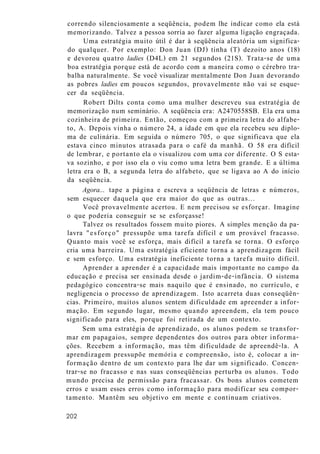 correndo silenciosamente a seqüência, podem lhe indicar como ela está
memorizando. Talvez a pessoa sorria ao fazer alguma ligação engraçada.
Uma estratégia muito útil é dar à seqüência aleatória um significa-
do qualquer. Por exemplo: Don Juan (DJ) tinha (T) dezoito anos (18)
e devorou quatro ladies (D4L) em 21 segundos (21S). Trata-se de uma
boa estratégia porque está de acordo com a maneira como o cérebro tra-
balha naturalmente. Se você visualizar mentalmente Don Juan devorando
as pobres ladies em poucos segundos, provavelmente não vai se esque-
cer da seqüência.
Robert Dilts conta como uma mulher descreveu sua estratégia de
memorização num seminário. A seqüência era: A2470558SB. Ela era uma
cozinheira de primeira. Então, começou com a primeira letra do alfabe-
to, A. Depois vinha o número 24, a idade em que ela recebeu seu diplo-
ma de culinária. Em seguida o número 705, o que significava que ela
estava cinco minutos atrasada para o café da manhã. O 58 era difícil
de lembrar, e portanto ela o visualizou com uma cor diferente. O S esta-
va sozinho, e por isso ela o viu como uma letra bem grande. E a última
letra era o B, a segunda letra do alfabeto, que se ligava ao A do início
da seqüência.
Agora... tape a página e escreva a seqüência de letras e números,
sem esquecer daquela que era maior do que as outras...
Você provavelmente acertou. E nem precisou se esforçar. Imagine
o que poderia conseguir se se esforçasse!
Talvez os resultados fossem muito piores. A simples menção da pa-
lavra "esforço" pressupõe uma tarefa difícil e um provável fracasso.
Quanto mais você se esforça, mais difícil a tarefa se torna. O esforço
cria uma barreira. Uma estratégia eficiente torna a aprendizagem fácil
e sem esforço. Uma estratégia ineficiente torna a tarefa muito difícil.
Aprender a aprender é a capacidade mais importante no campo da
educação e precisa ser ensinada desde o jardim-de-infância. O sistema
pedagógico concentra-se mais naquilo que é ensinado, no currículo, e
negligencia o processo de aprendizagem. Isto acarreta duas conseqüên-
cias. Primeiro, muitos alunos sentem dificuldade em apreender a infor-
mação. Em segundo lugar, mesmo quando apreendem, ela tem pouco
significado para eles, porque foi retirada de um contexto.
Sem uma estratégia de aprendizado, os alunos podem se transfor-
mar em papagaios, sempre dependentes dos outros para obter informa-
ções. Recebem a informação, mas têm dificuldade de apreendê-la. A
aprendizagem pressupõe memória e compreensão, isto é, colocar a in-
formação dentro de um contexto para lhe dar um significado. Concen-
trar-se no fracasso e nas suas conseqüências perturba os alunos. Todo
mundo precisa de permissão para fracassar. Os bons alunos cometem
erros e usam esses erros como informação para modificar seu compor-
tamento. Mantêm seu objetivo em mente e continuam criativos.
202
 