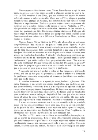 Nossas crenças funcionam como filtros, levando-nos a agir de uma
certa maneira e a prestar mais atenção a algumas coisas do que a ou-
tras. A PNL também é um filtro, que nos oferece um modo de pensar
sobre nós mesmos e sobre o mundo. Para usar a PNL, ninguém precisa
modificar suas crenças ou valores, mas simplesmente ser curioso e estar
disposto a experimentar. Todas as generalizações sobre as pessoas são
mentiras para alguém, porque cada pessoa é única. Portanto, a PNL
não pretende ser objetivamente verdadeira. Trata-se de um modelo e,
como tal, pretende ser útil. Há algumas idéias básicas em PNL que são
muito úteis. Convidamos nosso leitor a se comportar como se essas idéias
fossem verdadeiras e observar a diferença. Mudando-se os filtros, pode-se
mudar o mundo.
Alguns desses filtros básicos da PNL são chamados de estruturas
comportamentais. São maneiras de pensar sobre como agimos. A pri-
meira dessas estruturas é uma atitude voltada para os resultados, ao in-
vés de para os problemas. Isto significa descobrir o que você e os outros
desejam, descobrir os recursos de que dispõe e usar esses recursos para
atingir os resultados desejados. A atitude voltada para o problema é ge-
ralmente chamada de "estrutura de culpa". Isto significa analisar deta-
lhadamente o que está errado e fazer perguntas tais como: "Por que te-
nho este problema? De que forma isto me limita? De quem é a culpa?"
Esse tipo de pergunta geralmente não leva a nada de útil. Só faz com
que a pessoa se sinta pior e não resolve o problema.
A segunda estrutura é mudar o enfoque das perguntas, utilizando
Como? em vez de Por quê? As primeiras ajudam a entender a estrutura
do problema, enquanto as segundas só provocam justificativas e razões,
sem que nada mude.
A terceira estrutura é a oposição entre feedback e fracasso. Não
existe fracasso, o que existe são apenas resultados, que podem ser usa-
dos como feedback, correções úteis e uma esplêndida oportunidade pa-
ra aprender algo que passou despercebido. O fracasso é apenas uma for-
ma de descrever um resultado indesejável. Podemos usar os resultados
para reorientar nossos esforços. O feedback faz com que não percamos
nosso objetivo de vista. O fracasso é um beco sem saída. São duas pala-
vras que representam duas maneiras totalmente diferentes de pensar.
A quarta estrutura consiste em levar em consideração as possibili-
dades, em vez das necessidades. Mais uma vez, trata-se de uma mudan-
ça de ponto de vista. Observar o que pode ser feito, quais as opções,
em vez de se concentrar nas limitações da situação. Com freqüência, os
obstáculos são menos importantes do que parecem ser.
Por fim, a PNL adota uma atitude de curiosidade e fascinação, em
vez de partir de pressupostos. Esta é uma idéia bastante simples, mas
que tem conseqüências profundas. Crianças pequenas aprendem muito
rapidamente porque são curiosas sobre tudo o que as rodeia. Elas não
sabem, e sabem que não sabem. Portanto, não se preocupam em pare-
23
 