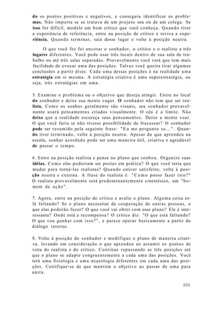 do os pontos positivos e negativos, e conseguiu identificar os proble-
mas. Não importa se se tratava de um projeto seu ou de um colega. Se
isso for difícil, modele um bom crítico que você conheça. Quando tiver
a experiência de referência, entre na posição de crítico e reviva a expe-
riência. Quando terminar, saia desse lugar e volte à posição neutra.
O que você fez foi ancorar o sonhador, o crítico e o realista a três
lugares diferentes. Você pode usar três locais dentro de sua sala de tra-
balho ou até três salas separadas. Provavelmente você verá que tem mais
facilidade de evocar uma das posições. Talvez você queira tirar algumas
conclusões a partir disto. Cada uma dessas posições é na realidade uma
estratégia em si mesma. A estratégia criativa é uma superestratégia, ou
seja, três estratégias em uma.
5. Examine o problema ou o objetivo que deseja atingir. Entre no local
do sonhador e deixe sua mente vagar. O sonhador não tem que ser rea-
lista. Como os sonhos geralmente são visuais, seu sonhador provavel-
mente usará pensamentos criados visualmente. O céu é o limite. Não
deixe que a realidade escureça seus pensamentos. Deixe a mente voar.
O que você faria se não tivesse possibilidade de fracassar? O sonhador
pode ser resumido pela seguinte frase: "Eu me pergunto se...". Quan-
do tiver terminado, volte à posição neutra. Apesar do que aprendeu na
escola, sonhar acordado pode ser uma maneira útil, criativa e agradável
de passar o tempo.
6. Entre na posição realista e pense no plano que sonhou. Organize suas
idéias. Como elas poderiam ser postas em prática? O que você teria que
mudar para torná-las realistas? Quando estiver satisfeito, volte à posi-
ção neutra e externa. A frase do realista é: "Como posso fazer isto?"
O realista provavelmente será predominantemente cinestésico, um "ho-
mem de ação".
7. Agora, entre na posição do crítico e avalie o plano. Alguma coisa es-
lá faltando? Se o plano necessitar da cooperação de outras pessoas, o
que elas poderão fazer? O que você vai obter com esse plano? Ele é inte-
ressante? Onde está a recompensa? O crítico diz: "O que está faltando?
O que vou ganhar com isso?", e parece operar basicamente a partir do
diálogo interno.
8. Volte à posição do sonhador e modifique o plano de maneira criati-
va, levando em consideração o que aprendeu ao assumir os pontos de
vista do realista e do crítico. Continue repassando as três posições até
que o plano se adapte congruentemente a cada uma das posições. Você
terá uma fisiologia e uma neurologia diferentes em cada uma das posi-
ções. Certifique-se de que mantém o objetivo ao passar de uma para
unira.
205
 