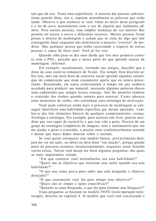 tais que ele usa. Tente uma experiência. A maioria das pessoas subvoca-
lizam quando lêem, isto é, repetem mentalmente as palavras que estão
lendo. Observe o que acontece se você voltar ao início deste parágrafo
e o ler de novo mentalmente com a voz de alguém que realmente ad-
mira. Para muitas pessoas, essa simples mudança de voz interior lhes
permite ter acesso a novos e diferentes recursos. Muitas pessoas ficam
presas à mística da modelagem e acham que se trata de algo que não
conseguirão fazer enquanto não dominarem a maneira "correta" de mo-
delar. Mas qualquer pessoa que tenha curiosidade a respeito de outras
pessoas é capaz de fazer isso! Você já faz isso.
Quando olho para os dez anos desde que tive meu primeiro conta-
to com a PNL, percebo que a maior parte do que aprendi nasceu da
modelagem informal.
Por exemplo: recentemente, visitando uns amigos, descobri que a
dona da casa escrevia romances de ficção. Ela sempre fora discreta so-
bre isso, mas em meia hora de conversa social aprendi algumas estraté-
gias de composição que eram exatamente aquilo que eu estava procu-
rando. Resumindo, ela usava criativamente o tempo em que sonhava
acordada para produzir seu material, anotando algumas palavras-chaves
num caderninho que sempre levava consigo. Isto lhe permitia lembrar
o conteúdo dos sonhos quando sentava para escrever. Como adorava
esses momentos de sonho, eles continham uma estratégia de motivação.
Você pode sofisticar ainda mais o processo de modelagem se con-
seguir identificar uma habilidade específica que deseja aprender. Lem-
bre-se dos três elementos básicos de qualquer comportamento: crença,
fisiologia e estratégia. Por exemplo, para escrever este livro, preciso acre-
ditar que sou capaz de escrevê-lo e que isso vale a pena. Preciso de um
grupo de estratégias (seqüências de imagens, sons e sentimentos) que vão
me ajudar a gerar o conteúdo, e preciso estar confortavelmente sentado
e deixar que meus dedos dancem sobre o teclado.
Se você quiser enriquecer este modelo básico, provavelmente dese-
jará me ver em ação, ou talvez eu deva dizer "em inação", porque grande
parte do processo acontece inconscientemente, enquanto estou fazendo
outras coisas. Talvez você deseje me fazer algumas perguntas, das quais
as mais importantes seriam:
"Em que contexto você normalmente usa essa habilidade?"
"Quais são os objetivos que orientam suas ações quando usa essa
habilidade?"
"O que usa como prova para saber que está atingindo o objetivo
desejado?"
"O que exatamente você faz para atingir esse objetivo?"
"Quais são as etapas e ações específicas?"
"Quando se sente bloquado, o que faz para eliminar esse bloqueio?"
Essas perguntas se baseiam no modelo TOTE (teste-operação-teste-
escape), descrito no capítulo 4. O modelo que você está construindo é
208
 