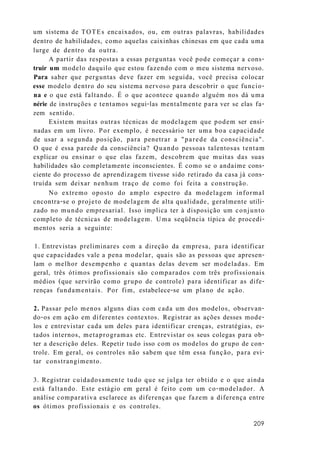 um sistema de TOTEs encaixados, ou, em outras palavras, habilidades
dentro de habilidades, como aquelas caixinhas chinesas em que cada uma
lurge de dentro da outra.
A partir das respostas a essas perguntas você pode começar a cons-
truir um modelo daquilo que estou fazendo com o meu sistema nervoso.
Para saber que perguntas deve fazer em seguida, você precisa colocar
esse modelo dentro do seu sistema nervoso para descobrir o que funcio-
na e o que está faltando. É o que acontece quando alguém nos dá uma
nérie de instruções e tentamos segui-las mentalmente para ver se elas fa-
zem sentido.
Existem muitas outras técnicas de modelagem que podem ser ensi-
nadas em um livro. Por exemplo, é necessário ter uma boa capacidade
de usar a segunda posição, para penetrar a "parede da consciência".
O que é essa parede da consciência? Quando pessoas talentosas tentam
explicar ou ensinar o que elas fazem, descobrem que muitas das suas
habilidades são completamente inconscientes. É como se o andaime cons-
ciente do processo de aprendizagem tivesse sido retirado da casa já cons-
truída sem deixar nenhum traço de como foi feita a construção.
No extremo oposto do amplo espectro da modelagem informal
cncontra-se o projeto de modelagem de alta qualidade, geralmente utili-
zado no mundo empresarial. Isso implica ter à disposição um conjunto
completo de técnicas de modelagem. Uma seqüência típica de procedi-
mentos seria a seguinte:
1. Entrevistas preliminares com a direção da empresa, para identificar
que capacidades vale a pena modelar, quais são as pessoas que apresen-
lam o melhor desempenho e quantas delas devem ser modeladas. Em
geral, três ótimos profissionais são comparados com três profissionais
médios (que servirão como grupo de controle) para identificar as dife-
renças fundamentais. Por fim, estabelece-se um plano de ação.
2. Passar pelo menos alguns dias com cada um dos modelos, observan-
do-os em ação em diferentes contextos. Registrar as ações desses mode-
los e entrevistar cada um deles para identificar crenças, estratégias, es-
tados internos, metaprogramas etc. Entrevistar os seus colegas para ob-
ter a descrição deles. Repetir tudo isso com os modelos do grupo de con-
trole. Em geral, os controles não sabem que têm essa função, para evi-
tar constrangimento.
3. Registrar cuidadosamente tudo que se julga ter obtido e o que ainda
está faltando. Este estágio em geral é feito com um co-modelador. A
análise comparativa esclarece as diferenças que fazem a diferença entre
os ótimos profissionais e os controles.
209
 