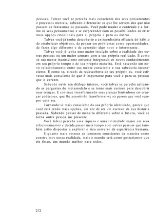 pessoas. Talvez você se perceba mais consciente dos seus pensamentos
e processos mentais, sabendo diferenciar os que lhe servem dos que não
passam de fantasmas do passado. Você pode mudar o conteúdo e a for-
ma de seus pensamentos e se surpreender com as possibilidades de criar
mais opções emocionais para si próprio e para os outros.
Talvez você já tenha descoberto a extraordinária eficácia do hábito
de estabelecer objetivos, de pensar em problemas como oportunidades,
de fazer algo diferente e de aprender algo novo e interessante.
Talvez você já tenha uma maior intuição sobre a realidade das ou-
tras pessoas ou um maior contato com a sua própria realidade. É como
se sua mente inconsciente estivesse integrando os novos conhecimentos
em seu próprio tempo e de sua própria maneira. Está nascendo um no-
vo relacionamento entre sua mente consciente e sua sabedoria incons-
ciente. É como se, através da redescoberta de seu próprio eu, você esti-
vesse mais consciente do que é importante para você e para as pessoas
que o cercam.
Sabendo ouvir seu diálogo interno, você talvez se perceba aplican-
do as perguntas do metamodelo e se torne mais curioso para descobrir
suas crenças. E continue transformando suas crenças limitadoras em cren-
ças poderosas, que lhe permitirão transformar-se na pessoa que você sem-
pre quis ser.
Tornando-se mais consciente da sua própria identidade, parece que
você está tendo mais opções, em vez de ser um escravo da sua história
passada. Sabendo pensar de maneira diferente sobre o futuro, você se
torna outra pessoa no presente.
Você talvez perceba uma riqueza e uma intimidade maior em seus
relacionamentos e decida passar mais tempo com outras pessoas que tam-
bém estão dispostas a explorar o rico universo da experiência humana.
E quanto mais pessoas se tornarem conscientes da maneira como
construímos nossa realidade, mais o mundo será como gostaríamos que
ele fosse, um mundo melhor para todos.
212
 