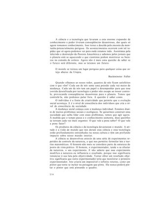 A ciência e a tecnologia que levaram a esta enorme expansão de
conhecimento e poder tiveram conseqüências desastrosas, das quais só
agora tomamos conhecimento. Isso torna a descida pela encosta da mon-
tanha potencialmente perigosa. Os acontecimentos ocorrem com tal ra-
pidez que só agora podemos ver para onde estamos indo. Assistimos pela
televisão a destruição da floresta Amazônica e sabemos pelos jornais que
o planeta está se aquecendo e que cientistas podem monitorar os bura-
cos na camada de ozônio. Agora não é mais uma questão de saber se
o futuro será diferente, mas se teremos um futuro.
O mundo se tornou um lugar perigoso para qualquer coisa que es-
teja abaixo da Utopia.
Buckminster Fuller
Quando olhamos ao nosso redor, quantos de nós ficam satisfeitos
com o que vêm? Cada um de nós sente uma pressão cada vez maior de
mudança. Cada um de nós tem um papel a desempenhar para que essa
corrida desenfreada por tecnologia e poder não escape ao nosso contro-
le, provocando conseqüências desastrosas para o planeta. Temos que
controlá-la, não podemos pular fora. A questão é saber como.
O indivíduo é a fonte de criatividade que permite que a evolução
social aconteça. E é o nível de consciência dos indivíduos que cria o ní-
vel de consciência da sociedade.
A mudança social começa com a mudança individual. Estamos dian-
te de muitos problemas sociais e ecológicos. Se quisermos construir uma
sociedade que saiba lidar com esses problemas, temos que agir agora.
À medida que o tempo passa e o conhecimento aumenta, duas questões
se tornam cada vez mais urgentes: O que vale a pena saber? O que vale
a pena fazer?
Os produtos da ciência e da tecnologia devastaram o mundo. A ati-
tude e a visão de mundo que nos deram essa ciência e essa tecnologia
estão profundamente entranhadas na nossa cultura e têm um profundo
impacto sobre nosso mundo interior.
A ciência se desenvolveu através de uma série de experimentos re-
petidos de controle da natureza, o que nos permitiu formular leis e teo-
rias matemáticas. O homem não mais se considera parte da natureza do
ponto de vista prático. O homem, o experimentador, tende a se afastar
da natureza, o seu experimento. E não admite que esse experimento
modifica a natureza ou influencia o resultado, porque isso significaria
renunciar à sua luta pela objetividade. Tentar obter um resultado obje-
tivo significaria que outro experimentador teria que monitorar o primeiro
experimentador. Isto criaria um impossível e infinito retorno, como um
pintor que tenta se incluir na paisagem que pinta. Ele nunca poderá pin-
tar o pintor que está pintando o quadro.
214
 