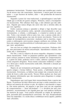 permanece inconsciente. Vivemos numa cultura que acredita que a maio-
ria de nossos atos são conscientes. Entretanto, a maior parte de nossas
ações — o que fazemos de melhor, aliás — são produzidas de maneira
inconsciente.
Segundo o ponto de vista tradicional, a aprendizagem é uma habi-
lidade que se divide em quatro estágios. Primeiro, temos a incompetên-
cia inconsciente. Não sabemos fazer algo, e não sabemos que não sabe-
mos. Alguém que nunca dirigiu um carro não tem a mínima idéia do
que isso significa.
Então a pessoa começa a aprender a dirigir e logo descobre suas
limitações. Já nas primeiras aulas, aprende conscientemente a usar os
instrumentos, o volante, a embreagem, e a manter-se atenta ao cami-
nho. Toda a sua atenção volta-se para isso, mas a pessoa ainda não é
competente e dirige apenas nas ruas de menor movimento. Trata-se do
estágio de incompetência consciente: mudamos mal as marchas, esque-
cemos a embreagem e provocamos ataques cardíacos nos ciclistas. Em-
bora este estágio seja desconfortável (sobretudo para os ciclistas), é nele
que mais aprendemos.
Isto nos leva ao estágio da competência consciente. Podemos diri-
gir, mas precisamos de muita concentração. Aprendemos a técnica, mas
ainda não a dominamos.
Por fim, e este é o objetivo do nosso empenho, chegamos à compe-
tência inconsciente. Todos os pequenos padrões que aprendemos com
tanto esforço juntam-se numa harmônica unidade de comportamento.
E, a partir de então, podemos ouvir o rádio, admirar a paisagem e con-
versar enquanto dirigimos. Nossa mente consciente estabelece o objeti-
vo e deixa que a mente inconsciente cuide dele, liberando a atenção pa-
ra outras coisas.
Depois de um treinamento prolongado, conseguiremos atingir este
quarto estágio e formar hábitos. Neste ponto, a habilidade tornou-se
inconsciente. Entretanto, os hábitos nem sempre são a maneira mais efi-
ciente de levar a cabo uma tarefa. Nossos filtros podem nos fazer per-
der algumas informações que são essenciais para chegarmos à compe-
tência inconsciente.
Suponhamos que você jogue tênis razoavelmente bem e queira me-
lhorar. O professor de tênis observaria seu jogo e então começaria a mo-
dificar sua maneira de colocar os pés, de segurar e movimentar a raque-
te. Em outras palavras, ele pegaria o que para você era um segmento
de comportamento — fazer um forehand — e o dividiria em seus com-
ponentes, reconstruindo-o em seguida para que você pudesse melhorar
sua maneira de jogar. Você estaria refazendo as etapas de aprendiza-
gem, passando pela incompetência consciente. Ou seja, desaprendendo
antes de reaprender. E a razão disso é estabelecer novas opções, padrões
mais eficientes.
25
 