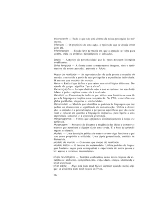 Inconsciente — Tudo o que não está dentro da nossa percepção do mo-
mento.
Intenção — O propósito de uma ação, o resultado que se deseja obter
com ela.
Interiorização — Estado leve de transe em que a atenção se volta para
dentro, para os próprios pensamentos e sensações.
Lados — Aspectos da personalidade que às vezes possuem intenções
conflitantes.
Linha temporal — A forma como armazenamos imagens, sons e senti-
mentos de nosso passado, presente e futuro.
Mapa da realidade — As representações de cada pessoa a respeito do
mundo, construído a partir de suas percepções e experiências individuais.
O mesmo que modelo de mundo.
Meta — Radical que define o que existe num nível lógico diferente. De-
rivado do grego, significa "para além".
Metacognição — A capacidade de saber o que se conhece: ter uma habi-
lidade e poder explicar como ela é realizada.
Metáfora — Comunicação indireta que utiliza uma história ou uma fi-
gura de linguagem e implica uma comparação. Na PNL, a metáfora en-
globa parábolas, alegorias e similaridades.
Metamodelo — Modelo que identifica os padrões de linguagem que im-
pedem ou obscurecem o significado da comunicação. Utiliza a distor-
ção, a omissão e a generalização e perguntas específicas que vão escla-
recer e colocar em questão a linguagem imprecisa, para ligá-la a uma
experiência sensorial e à estrutura profunda.
Metaprogramas — Filtros que aplicamos sistematicamente à nossa ex-
periência.
Modelagem — Processo de discernir a seqüência das idéias e comporta-
mentos que permitem a alguém fazer uma tarefa. É a base da aprendi-
zagem acelerada.
Modelo — Uma descrição prática da maneira como algo funciona e que
tem como propósito a utilidade. Uma cópia generalizada, omitida ou
distorcida.
Modelo de mundo — O mesmo que mapa da realidade.
Modelo Milton — O inverso do metamodelo. Utiliza padrões de lingua-
gem bastante vagos para acompanhar a experiência de outra pessoa e
ter acesso a recursos inconscientes.
Níveis neurológicos — Também conhecidos como níveis lógicos da ex-
periência: ambiente, comportamento, capacidade, crença, identidade e
nível espiritual.
Nível lógico — Algo está num nível lógico superior quando inclui algo
que se encontra num nível lógico inferior.
224
 