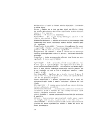 Recapitulação — Repetir ou resumir, usando as palavras e o tom de voz
de outra pessoa.
Recurso — Tudo o que se pode usar para atingir um objetivo: fisiolo-
gia, estados, pensamentos, estratégias, experiências, pessoas, aconteci-
mentos ou bens materiais.
Remodelar — O mesmo que ressignificar.
Representação — Uma imagem mental; informações sensoriais codifi-
cadas ou armazenadas na mente.
Representações internas — Padrões de informação que criamos e arma-
zenamos em nossa mente, combinando imagens, sonhos, sensações, chei-
ros e paladares.
Ressignificação de conteúdo — Tomar uma afirmação e dar-lhe um no-
vo significado, voltando a atenção para outra parte do conteúdo e per-
guntando: "O que mais isto poderia significar?"
Ressignificação de contexto — Mudar o contexto de uma declaração
dando-lhe outro significado, através da pergunta: "Onde essa reação seria
adequada?"
Ressignificar — Mudar a estrutura de referência para lhe dar um novo
significado. O mesmo que remodelar.
Segmentação — Mudar a percepção, subindo ou descendo uma etapa
de nível lógico. A segmentação para cima implica subir a um nível que
inclua aquilo que se está estudando. A segmentação para baixo implica
descer ao nível inferior para obter um exemplo específico daquilo que
se está estudando. Isto pode ser feito na relação entre membros e classe,
ou partes e todo.
Segunda posição — Aquela em que se percebe o mundo do ponto de
vista de outra pessoa, em harmonia e em contato com a realidade dela.
Uma das três posições perceptivas.
Sistema preferencial — O sistema representacional que a pessoa usa
habitualmente para pensar de maneira consciente e organizar sua expe-
riência.
Sistema principal — O sistema representacional que encontra informa-
ções para alimentar a consciência.
Sistema representacional — A maneira como codificamos mentalmente
a informação em um ou em vários dos cinco sistemas sensoriais: visual,
auditivo, cinestésico, olfativo e gustativo.
Sistema vestibular — Sistema representacional que lida com a sensação
de equilíbrio.
Sobrepor — Usar um sistema representacional para ter acesso a outro;
por exemplo, criar uma cena e depois ouvir os sons dessa cena.
Submodalidades — Distinções dentro de cada sistema representacional;
qualidade das nossas representações internas; o menor dos blocos dos
nossos pensamentos.
226
 