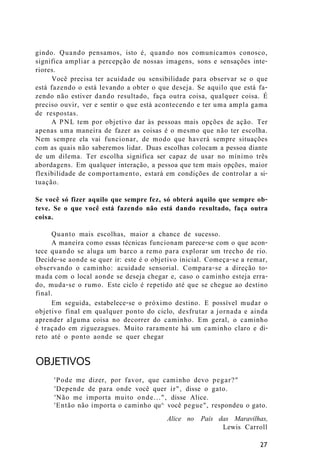 gindo. Quando pensamos, isto é, quando nos comunicamos conosco,
significa ampliar a percepção de nossas imagens, sons e sensações inte-
riores.
Você precisa ter acuidade ou sensibilidade para observar se o que
está fazendo o está levando a obter o que deseja. Se aquilo que está fa-
zendo não estiver dando resultado, faça outra coisa, qualquer coisa. É
preciso ouvir, ver e sentir o que está acontecendo e ter uma ampla gama
de respostas.
A PNL tem por objetivo dar às pessoas mais opções de ação. Ter
apenas uma maneira de fazer as coisas é o mesmo que não ter escolha.
Nem sempre ela vai funcionar, de modo que haverá sempre situações
com as quais não saberemos lidar. Duas escolhas colocam a pessoa diante
de um dilema. Ter escolha significa ser capaz de usar no mínimo três
abordagens. Em qualquer interação, a pessoa que tem mais opções, maior
flexibilidade de comportamento, estará em condições de controlar a si-
tuação.
Se você só fizer aquilo que sempre fez, só obterá aquilo que sempre ob-
teve. Se o que você está fazendo não está dando resultado, faça outra
coisa.
Quanto mais escolhas, maior a chance de sucesso.
A maneira como essas técnicas funcionam parece-se com o que acon-
tece quando se aluga um barco a remo para explorar um trecho de rio.
Decide-se aonde se quer ir: este é o objetivo inicial. Começa-se a remar,
observando o caminho: acuidade sensorial. Compara-se a direção to-
mada com o local aonde se deseja chegar e, caso o caminho esteja erra-
do, muda-se o rumo. Este ciclo é repetido até que se chegue ao destino
final.
Em seguida, estabelece-se o próximo destino. E possível mudar o
objetivo final em qualquer ponto do ciclo, desfrutar a jornada e ainda
aprender alguma coisa no decorrer do caminho. Em geral, o caminho
é traçado em ziguezagues. Muito raramente há um caminho claro e di-
reto até o ponto aonde se quer chegar
OBJETIVOS
'Pode me dizer, por favor, que caminho devo pegar?"
'Depende de para onde você quer ir", disse o gato.
'Não me importa muito onde...", disse Alice.
'Então não importa o caminho qu^ você pegue", respondeu o gato.
Alice no País das Maravilhas,
Lewis Carroll
27
 