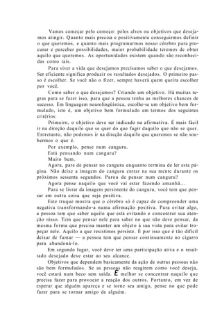Vamos começar pelo começo: pelos alvos ou objetivos que deseja-
mos atingir. Quanto mais precisa e positivamente conseguirmos definir
o que queremos, e quanto mais programarmos nosso cérebro para pro-
curar e perceber possibilidades, maior probabilidade teremos de obter
aquilo que queremos. As oportunidades existem quando são reconheci-
das como tais.
Para viver a vida que desejamos precisamos saber o que desejamos.
Ser eficiente significa produzir os resultados desejados. O primeiro pas-
so é escolher. Se você não o fizer, sempre haverá quem queira escolher
por você.
Como saber o que desejamos? Criando um objetivo. Há muitas re-
gras para se fazer isso, para que a pessoa tenha as melhores chances de
sucesso. Em linguagem neurolingüística, escolhe-se um objetivo bem for-
mulado, isto é, um objetivo bem formulado em termos dos seguintes
critérios:
Primeiro, o objetivo deve ser indicado na afirmativa. É mais fácil
ir na direção daquilo que se quer do que fugir daquilo que não se quer.
Entretanto, não podemos ir na direção daquilo que queremos se não sou-
bermos o que é.
Por exemplo, pense num canguru.
Está pensando num canguru?
Muito bem.
Agora, pare de pensar no canguru enquanto termina de ler esta pá-
gina. Não deixe a imagem do canguru entrar na sua mente durante os
próximos sessenta segundos. Parou de pensar num canguru?
Agora pense naquilo que você vai estar fazendo amanhã...
Para se livrar da imagem persistente do canguru, você tem que pen-
sar em outra coisa que seja positiva.
Este truque mostra que o cérebro só é capaz de compreender uma
negativa transformando-a numa afirmação positiva. Para evitar algo,
a pessoa tem que saber aquilo que está evitando e concentrar sua aten-
ção nisso. Tem que pensar nele para saber no que não deve pensar, da
mesma forma que precisa manter um objeto à sua vista para evitar tro-
peçar nele. Aquilo a que resistimos persiste. É por isso que é tão difícil
deixar de fumar — a pessoa tem que pensar continuamente no cigarro
para abandoná-lo.
Em segundo lugar, você deve ter uma participação ativa e o resul-
tado desejado deve estar ao seu alcance.
Objetivos que dependem basicamente da ação de outras pessoas não
são bem formulados. Se as pessoas não reagirem como você deseja,
você estará num beco sem saída. É melhor se concentrar naquilo que
precisa fazer para provocar a reação dos outros. Portanto, em vez de
esperar que alguém apareça e se torne seu amigo, pense no que pode
fazer para se tornar amigo de alguém.
 