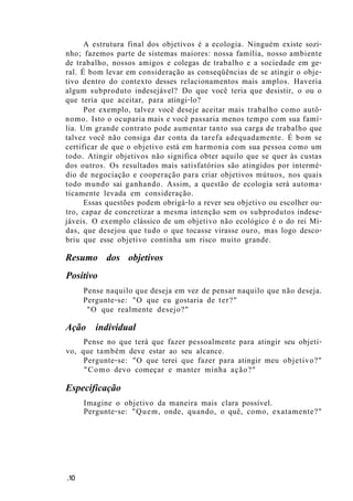 A estrutura final dos objetivos é a ecologia. Ninguém existe sozi-
nho; fazemos parte de sistemas maiores: nossa família, nosso ambiente
de trabalho, nossos amigos e colegas de trabalho e a sociedade em ge-
ral. É bom levar em consideração as conseqüências de se atingir o obje-
tivo dentro do contexto desses relacionamentos mais amplos. Haveria
algum subproduto indesejável? Do que você teria que desistir, o ou o
que teria que aceitar, para atingi-lo?
Por exemplo, talvez você deseje aceitar mais trabalho como autô-
nomo. Isto o ocuparia mais e você passaria menos tempo com sua famí-
lia. Um grande contrato pode aumentar tanto sua carga de trabalho que
talvez você não consiga dar conta da tarefa adequadamente. É bom se
certificar de que o objetivo está em harmonia com sua pessoa como um
todo. Atingir objetivos não significa obter aquilo que se quer às custas
dos outros. Os resultados mais satisfatórios são atingidos por intermé-
dio de negociação e cooperação para criar objetivos mútuos, nos quais
todo mundo sai ganhando. Assim, a questão de ecologia será automa-
ticamente levada em consideração.
Essas questões podem obrigá-lo a rever seu objetivo ou escolher ou-
tro, capaz de concretizar a mesma intenção sem os subprodutos indese-
jáveis. O exemplo clássico de um objetivo não ecológico é o do rei Mi-
das, que desejou que tudo o que tocasse virasse ouro, mas logo desco-
briu que esse objetivo continha um risco muito grande.
Resumo dos objetivos
Positivo
Pense naquilo que deseja em vez de pensar naquilo que não deseja.
Pergunte-se: "O que eu gostaria de ter?"
"O que realmente desejo?"
Ação individual
Pense no que terá que fazer pessoalmente para atingir seu objeti-
vo, que também deve estar ao seu alcance.
Pergunte-se: "O que terei que fazer para atingir meu objetivo?"
"Como devo começar e manter minha ação?"
Especificação
Imagine o objetivo da maneira mais clara possível.
Pergunte-se: "Quem, onde, quando, o quê, como, exatamente?"
.10
 