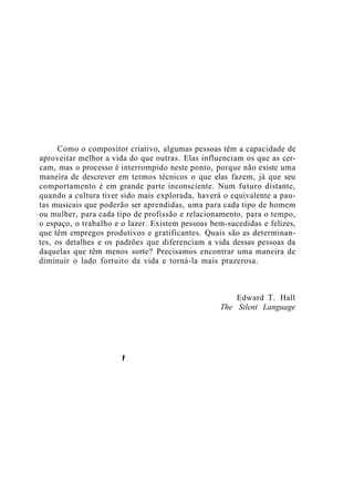 Como o compositor criativo, algumas pessoas têm a capacidade de
aproveitar melhor a vida do que outras. Elas influenciam os que as cer-
cam, mas o processo é interrompido neste ponto, porque não existe uma
maneira de descrever em termos técnicos o que elas fazem, já que seu
comportamento é em grande parte inconsciente. Num futuro distante,
quando a cultura tiver sido mais explorada, haverá o equivalente a pau-
tas musicais que poderão ser aprendidas, uma para cada tipo de homem
ou mulher, para cada tipo de profissão e relacionamento, para o tempo,
o espaço, o trabalho e o lazer. Existem pessoas bem-sucedidas e felizes,
que têm empregos produtivos e gratificantes. Quais são as determinan-
tes, os detalhes e os padrões que diferenciam a vida dessas pessoas da
daquelas que têm menos sorte? Precisamos encontrar uma maneira de
diminuir o lado fortuito da vida e torná-la mais prazerosa.
Edward T. Hall
The Silent Language
t
 
