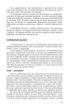 Seu comportamento, seus pensamentos e sentimentos do estado
atual serão diferentes dos do estado desejado. Para passar de um es-
tado para outro você precisará de recursos.
A energia para iniciar a jornada vem da motivação. O estado dese-
jado deve ser algo que realmente queremos, ou estar claramente ligado
a algo que realmente desejamos. Também temos que estar empenhados
no resultado final. Se temos reservas, isso em geral significa que a eco-
logia não foi levada em consideração. Resumindo, precisamos querer
empreender a jornada e acreditar que o objetivo é válido e pode ser atin-
gido.
Capacidades, técnicas e estados mentais positivos são meios para
atingir um objetivo. Isto pode envolver nossa fisiologia, nutrição, força
e energia. As técnicas da PNL são recursos poderosos para suplantar
obstáculos, resistências e interferências.
COMUNICAÇÃO
"Comunicação" é uma palavra multifacetada que abrange prati-
camente qualquer interação com outras pessoas: conversa normal, per-
suasão, ensino e negociação.
O que significa "comunicação"? A palavra é um substantivo está-
tico, mas a comunicação é um ciclo ou um laço que engloba pelo menos
duas pessoas. Ninguém pode se comunicar com um boneco de cera, pois
não existe nenhuma reação. Quando nos comunicamos com outra pes-
soa, percebemos sua reação e reagimos de acordo com nossos sentimen-
tos e pensamentos. Nosso comportamento é gerado pelas reações internas
àquilo que vemos e ouvimos. Só prestando atenção ao outro teremos
uma idéia do que dizer ou fazer em seguida. E o outro reage ao nosso
comportamento da mesma forma.
Anéis encantados
Nós nos comunicamos por meio das palavras, do tom de nossa voz
e do nosso corpo: postura, gestos e expressões. É impossível não se co-
municar. Alguma mensagem é sempre transmitida, mesmo quando não
dizemos nada e ficamos parados. Portanto, comunicação envolve uma
mensagem que passa de uma pessoa para outra. Como saber que a men-
sagem que você está passando é a mensagem que o outro está receben-
do? Talvez você já tenha ficado surpreso com o significado que alguém
deu a um comentário que para você era neutro. Como ter certeza de que
o significado que o outro percebe é o mesmo que queremos passar?
Os cursos de treinamento em PNL usam um exercício interessante.
Escolhe-se uma frase simples, do tipo "Hoje o dia está bonito", e três
mensagens emocionais que se deseja transmitir com ela. Pode-se dizer
a frase de maneira alegre, ameaçadora ou sarcástica. Então, a pessoa
33
 