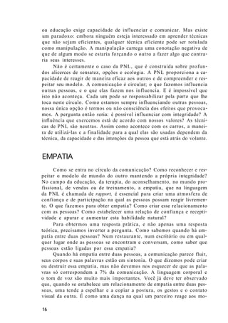 ou educação exige capacidade de influenciar e comunicar. Mas existe
um paradoxo: embora ninguém esteja interessado em aprender técnicas
que não sejam eficientes, qualquer técnica eficiente pode ser rotulada
como manipulação. A manipulação carrega uma conotação negativa de
que de algum modo se estaria forçando o outro a fazer algo que contra-
ria seus interesses.
Não é certamente o caso da PNL, que é construída sobre profun-
dos alicerces de sensatez, opções e ecologia. A PNL proporciona a ca-
pacidade de reagir de maneira eficaz aos outros e de compreender e res-
peitar seu modelo. A comunicação é circular; o que fazemos influencia
outras pessoas, e o que elas fazem nos influencia. E é impossível que
isto não aconteça. Cada um pode se responsabilizar pela parte que lhe
toca neste círculo. Como estamos sempre influenciando outras pessoas,
nossa única opção é termos ou não consciência dos efeitos que provoca-
mos. A pergunta então seria: é possível influenciar com integridade? A
influência que exercemos está de acordo com nossos valores? As técni-
cas de PNL são neutras. Assim como acontece com os carros, a manei-
ra de utilizá-las e a finalidade para a qual elas são usadas dependem da
técnica, da capacidade e das intenções da pessoa que está atrás do volante.
EMPATIA
Como se entra no círculo da comunicação? Como reconhecer e res-
peitar o modelo de mundo do outro mantendo a própria integridade?
No campo da educação, da terapia, do aconselhamento, no mundo pro-
fissional, de vendas ou de treinamento, a empatia, que na linguagem
da PNL é chamada de rapport, é essencial para criar uma atmosfera de
confiança e de participação na qual as pessoas possam reagir livremen-
te. O que fazemos para obter empatia? Como criar esse relacionamento
com as pessoas? Como estabelecer uma relação de confiança e recepti-
vidade e apurar e aumentar esta habilidade natural?
Para obtermos uma resposta prática, e não apenas uma resposta
teórica, precisamos inverter a pergunta. Como sabemos quando há em-
patia entre duas pessoas? Num restaurante, num escritório ou em qual-
quer lugar onde as pessoas se encontram e conversam, como saber que
pessoas estão ligadas por essa empatia?
Quando há empatia entre duas pessoas, a comunicação parece fluir,
seus corpos e suas palavras estão em sintonia. O que dizemos pode criar
ou destruir essa empatia, mas não devemos nos esquecer de que as pala-
vras só correspondem a 7% da comunicação. A linguagem corporal e
o tom de voz são muito mais importantes. Você já deve ter observado
que, quando se estabelece um relacionamento de empatia entre duas pes-
soas, uma tende a espelhar e a copiar a postura, os gestos e o contato
visual da outra. É como uma dança na qual um parceiro reage aos mo-
16
 