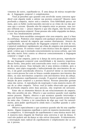 vimentos do outro, espelhando-os. É uma dança de mútua receptivida-
de. A linguagem corporal é complementar.
Você já percebeu que quando está envolvido numa conversa agra-
dável com alguém tende a adotar sua postura corporal? Quanto mais
profunda a empatia, maior será a simetria. Esta habilidade parece ser
inata, pois os bebês recém-nascidos movem-se ao ritmo da voz das pes-
soas que o cercam. Quando não há empatia entre as pessoas, seus cor-
pos refletem isso — pouco importa o que elas digam, não haverá sime-
tria em sua postura corporal. Essas pessoas não estão engajadas na dança,
e isto fica imediatamente patente.
Pessoas bem-sucedidas conseguem criar essa empatia, que é a base
da confiança. Podemos criar empatia com qualquer pessoa aperfeiçoando
a capacidade natural de empatia que usamos diariamente. Através do
espelhamento, da reprodução da linguagem corporal e do tom de voz,
é possível estabelecer rapidamente um clima de empatia com praticamente
qualquer pessoa. O contato visual é uma técnica clara de rapport, e, em
geral, a única que é ensinada conscientemente na nossa cultura, que tem
um tabu muito forte contra se observar conscientemente a linguagem
corporal e reagir a ela.
Para criar empatia, junte-se à dança da outra pessoa, reproduzin-
do sua linguagem corporal com sensibilidade e de maneira respeitosa.
Dessa forma, uma ponte será construída entre você e o modelo de mun-
do da outra pessoa. Essa imitação não é uma mímica evidente, pois a
mímica, uma cópia exagerada e indiscriminada dos movimentos do ou-
tro, é em geral considerada ofensiva. É possível imitar os movimentos
que a outra pessoa faz com os braços usando pequenos movimentos das
mãos, ou seus movimentos corporais com movimentos leves da cabeça.
A isto chamamos espelhamento cruzado. É possível reproduzir a distri-
buição do peso corporal e a postura básica. Pessoas parecidas gostam
umas das outras. A reprodução da respiração é uma maneira muito efi-
caz de se obter empatia. Talvez você já tenha observado que quando
há profunda empatia entre duas pessoas, elas respiram em uníssono.
Estes são os elementos básicos de um relacionamento de empatia.
Mas não acredite em nós. Observe o que acontece quando você espelha
outras pessoas. Depois, observe o que acontece quando interrompe o
que está fazendo. Observe o que as pessoas fazem quando existe empa-
tia entre elas. Comece a ter consciência de algo que você faz natural-
mente, para poder aperfeiçoá-lo ainda mais e escolher quando o colo-
car em prática.
Observe especialmente o que acontece quando não há esse espelha-
mento. Alguns terapeutas espelham o outro de maneira inconsciente, qua-
se compulsiva. A interrupção do espelhamento é uma técnica muito útil.
A maneira mais elegante de finalizar uma conversa é sair da dança. E
você não poderá sair da dança se não estiver dançando. Evidentemente,
a interrupção mais radical do espelhamento é simplesmente dar as cos-
tas à pessoa.
37
 