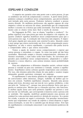 ESPELHAR E CONDUZIR
A empatia nos permite criar uma ponte com a outra pessoa, já que
se estabelece um nível de compreensão e contato. A partir deste ponto,
podemos começar a modificar nosso comportamento, que provavelmente
será imitado pela outra pessoa. Podemos inclusive conduzir a pessoa
noutra direção. Os melhores professores são aqueles capazes de criar
empatia e entrar no universo do aluno, permitindo que ele compreenda
melhor o assunto ou a técnica que estão ensinando. Esse bom relaciona-
mento com os alunos torna mais fácil a tarefa de ensinar.
Na linguagem da PNL, isso se chama "espelhar e conduzir". Es-
pelhar significa criar uma ponte por meio da empatia e do respeito, en-
quanto conduzir significa modificar nosso comportamento para que a
outra pessoa nos siga. A condução não funciona sem empatia. E impos-
sível guiar alguém por uma ponte sem construí-la antes. Quando contei
a meu amigo que estava escrevendo um livro sobre programação neuro-
lingüística, eu não o estava espelhando, e portanto não podia levá-lo
a compreender sobre o que estava escrevendo.
Temos a opção de manter nosso comportamento e esperar que
outras pessoas o entendam e o sigam. Às vezes isso pode até dar bons
resultados. Mantendo sempre o mesmo comportamento, obtermos di-
ferentes resultados, e nem todos serão bem-vindos. Se estivermos pre-
parados para modificar nosso comportamento, adaptando-o e subor-
dinando-o a nosso objetivo, com certeza teremos maior probabilidade
de sucesso.
Para nos adaptarmos a diferentes situações sociais, colocar outras
pessoas à vontade ou para nos sentirmos à vontade, usamos o espelha-
mento. Espelhamos outras culturas quando respeitamos seus costumes.
Por isso, não dizemos palavrões diante de uma padre e usamos roupas
adequadas quando queremos conseguir um emprego.
O espelhamento é uma técnica genérica de rapport que usamos quan-
do conversamos sobre interesses, amigos, trabalho ou hobbies que te-
mos em comum. Também espelhamos emoções. Quando uma pessoa
amiga está triste, devemos usar um tom de voz e gestos solidários, e não
um grito de "Anime-se!", porque isso provavelmente faria com que a
pessoa se sentisse pior. Mesmo que a a intenção seja boa, não funciona.
A melhor opção nesse caso seria primeiro espelhar sua postura e usar
um tom de voz delicado, que corresponda à maneira como a pessoa está
se sentindo. Em seguida, modificar gradativamente essa postura até
conduzi-la a uma postura mais positiva e dotada de recursos. Se a ponte
for criada, a pessoa vai seguir a orientação. Vai perceber inconsciente-
mente que respeitamos seu estado de espírito e estará disposta a seguir
nossa orientação, se esse for o caminho que ela deseja tomar. Este tipo
de espelhamento e orientação emocional é um instrumento poderoso de
terapia.
39
 