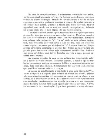 No caso de uma pessoa irada, é interessante reproduzir a sua raiva,
porém num nível levemente inferior. Se formos longe demais, corremos
o risco de piorar a situação. Depois de reproduzirmos o estado em que
a pessoa se encontra, podemos começar a conduzi-la gradativamente a
um estado mais calmo. Quando a pessoa está muito nervosa, deve-se
reproduzir esse estado por meio de um tom de voz equivalente, falando
um pouco mais alto e mais rápido do que habitualmente.
Também se obtém empatia pelo reconhecimento daquilo que outra
pessoa diz, sem que seja preciso concordar com ela. Uma boa maneira
de fazer isso é eliminar a palavra "mas" do seu vocabulário. Substitua
essa palavra pela conjunção "e". "Mas" pode ser uma palavra destru-
tiva, pois pressupõe que você ouviu o que foi dito, mas tem objeções
a esse respeito, ao passo que a conjunção "e" é neutra, inocente, já que
apenas acrescenta, ampliando o que foi dito. Como as palavras têm um
grande poder intrínseco, talvez seja interessante modificá-las. Embora
isso possa ser difícil, você talvez descubra que vale a pena, porque ga-
nhará mais empatia.
As pessoas oriundas de uma mesma cultura têm em princípio valo-
res e pontos de vista comuns. Interesses comuns, o mesmo tipo de tra-
balho, os mesmos amigos, os mesmos hobbies, a mesma orientação po-
lítica, tudo isso cria empatia. Costumamos nos dar bem com pessoas
que partilham nossos valores e crenças.
A técnica de espelhamento e condução é uma idéia básica da PNL.
Inclui a empatia e o respeito pelo modelo de mundo dos outros, pressu-
põe uma intenção positiva e é uma maneira poderosa de se chegar a um
acordo ou a um objetivo comum. Para termos sucesso no espelhamento
e na condução, precisamos prestar atenção no outro e ter um comporta-
mento bastante flexível para reagir àquilo que vemos e ouvimos. A PNL
é a arte marcial da comunicação: é graciosa, prazerosa e muito eficiente.
40
 