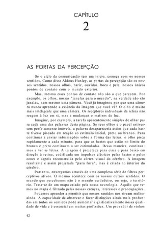 CAPÍTULO
2
AS PORTAS DA PERCEPÇÃO
Se o ciclo da comunicação tem um início, começa com os nossos
sentidos. Como disse Aldous Huxley, as portas da percepção são os nos-
sos sentidos, nossos olhos, nariz, ouvidos, boca e pele, nossos únicos
pontos de contato com o mundo exterior.
Mas, mesmo esses pontos de contato não são o que parecem. Por
exemplo, os olhos, nossas "janelas para o mundo", na verdade não são
janelas, nem mesmo uma câmera. Você já imaginou por que uma câme-
ra nunca apreende a essência da imagem que você vê? O olho é muito
mais inteligente que uma câmera. Os receptores individuais da retina não
reagem à luz em si, mas a mudanças e matizes de luz.
Imagine, por exemplo, a tarefa aparentemente simples de olhar pa-
ra cada uma das palavras desta página. Se seus olhos e o papel estives-
sem perfeitamente imóveis, a palavra desapareceria assim que cada has-
te tivesse piscado em reação ao estímulo inicial, preto ou branco. Para
continuar a enviar informações sobre a forma das letras, o olho pisca
rapidamente a cada minuto, para que as hastes que estão no limite do
branco e preto continuem a ser estimuladas. Dessa maneira, continua-
mos a ver as letras. A imagem é projetada para cima e para baixo em
direção à retina, codificada em impulsos elétricos pelas hastes e pelos
cones e depois reconstruída pelo córtex visual do cérebro. A imagem
resultante é assim projetada "para fora", mas é criada no interior do
cérebro.
Portanto, enxergamos através de uma complexa série de filtros per-
ceptivos ativos. O mesmo acontece com os nossos outros sentidos. O
mundo que percebemos não é o mundo verdadeiro, ou seja, o territó-
rio. Trata-se de um mapa criado pela nossa neurologia. Aquilo que ve-
mos no mapa é filtrado pelas nossas crenças, interesses e preocupações.
Podemos aprender a permitir que nossos sentidos nos sirvam melhor
ainda. A capacidade de observar e fazer distinções ainda mais profun-
das em todos os sentidos pode aumentar significativamente nossa quali-
dade de vida e é essencial em muitas profissões. Um provador de vinhos
42
 