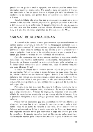 precisa de um paladar muito aguçado; um músico precisa saber fazer
distinções auditivas muito sutis. Um escultor deve ser sensível à textura
dos materiais a fim de poder liberar a figura que está aprisionada na
madeira ou na pedra. Um pintor deve ser sensível aos matizes de cor
e forma.
Esta habilidade não significa que a pessoa enxerga mais do que os
outras, e sim que ela sabe o que procurar, porque aprendeu a perceber
a diferença que faz a diferença. O desenvolvimento de uma percepção
rica em cada um dos nossos sentidos físicos chama-se acuidade senso-
rial, e é um dos objetivos explícitos do treinamento de PNL.
SISTEMAS REPRESENTACIONAIS
A comunicação começa com os pensamentos, que comunicamos aos
outros usando palavras, o tom de voz e a linguagem corporal. Mas o
que são pensamentos? Existem muitas respostas científicas diferentes;
entretanto, todo mundo conhece no seu íntimo o que o pensamento é
para si próprio. Uma maneira de entender o que é o pensamento é per-
ceber que estamos usando nossos sentidos internamente.
Quando pensamos sobre o que vemos, ouvimos e sentimos, recria-
mos esses sons, visões e sentimentos internamente. Revivenciamos a in-
formação na forma sensorial em que a percebemos pela primeira vez.
Às vezes temos consciência disso, outras não. Você se lembra onde pas-
sou suas últimas férias?
E como se lembra dessas férias? Talvez surjam imagens do lugar
na sua mente. Talvez você diga o nome do lugar ou ouça sons. Ou, ain-
da, talvez se lembre do que sentiu na época. Pensar é uma atividade tão
natural e tão comum que nunca pensamos nisso uma segunda vez. Ten-
demos a pensar sobre o que pensamos, e não em como pensamos. As-
sim, partimos do princípio de que outras pessoas pensam da mesma ma-
neira que nós.
Portanto, uma das maneiras de pensar é lembrar, consciente ou in-
conscientemente, das imagens, sons, sentimentos, do paladar e dos odores
que já experimentamos. Através da linguagem, podemos criar uma infi-
nidade de experiências sensoriais sem as termos vivido realmente. Leia
o próximo parágrafo o mais devagar possível, mas naturalmente, sem
esforço.
Pense por um momento que está caminhando por uma floresta de
pinheiros. A copa das árvores acima de sua cabeça cobre todo o hori-
zonte. Você vê as cores da floresta à sua volta. O sol incide sobre as
folhas e cria mosaicos de luz e sombra no solo da floresta. Você cami-
nha seguindo um raio de sol que atravessou a copa das árvores por cima
de sua cabeça. Enquanto caminha, você se dá conta da calma ambiente,
interrompida apenas pelo trinado dos pássaros e pelo barulho de seus
43
 