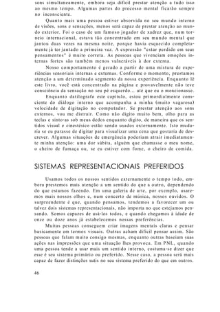 sons simultaneamente, embora seja difícil prestar atenção a tudo isso
ao mesmo tempo. Algumas partes do processo mental ficarão sempre
no inconsciente.
Quanto mais uma pessoa estiver absorvida no seu mundo interno
de visões, sons e sensações, menos será capaz de prestar atenção ao mun-
do exterior. Foi o caso de um famoso jogador de xadrez que, num tor-
neio internacional, estava tão concentrado em seu mundo mental que
jantou duas vezes na mesma noite, porque havia esquecido completa-
mente já ter jantado a primeira vez. A expressão "estar perdido em seus
pensamentos" é muito correta. As pessoas que vivenciam emoções in-
ternas fortes são também menos vulneráveis à dor externa.
Nosso comportamento é gerado a partir de uma mistura de expe-
riências sensoriais internas e externas. Conforme o momento, prestamos
atenção a um determinado segmento da nossa experiência. Enquanto lê
este livro, você está concentrado na página e provavelmente não teve
consciência da sensação no seu pé esquerdo... até que eu o mencionasse.
Enquanto datilografo este capítulo, estou primordialmente cons-
ciente do diálogo interno que acompanha a minha (muito vagarosa)
velocidade de digitação no computador. Se prestar atenção aos sons
externos, vou me distrair. Como não digito muito bem, olho para as
teclas e sinto-as sob meus dedos enquanto digito, de maneira que os sen-
tidos visual e cinestésico estão sendo usados externamente. Isto muda-
ria se eu parasse de digitar para visualizar uma cena que gostaria de des-
crever. Algumas situações de emergência poderiam atrair imediatamen-
te minha atenção: uma dor súbita, alguém que chamasse o meu nome,
o cheiro de fumaça ou, se eu estiver com fome, o cheiro de comida.
SISTEMAS REPRESENTACIONAIS PREFERIDOS
Usamos todos os nossos sentidos externamente o tempo todo, em-
bora prestemos mais atenção a um sentido do que a outro, dependendo
do que estamos fazendo. Em uma galeria de arte, por exemplo, usare-
mos mais nossos olhos e, num concerto de música, nossos ouvidos. O
surpreendente é que, quando pensamos, tendemos a favorecer um ou
talvez dois sistemas representacionais, não importa no que estejamos pen-
sando. Somos capazes de usá-los todos, e quando chegamos à idade de
onze ou doze anos já estabelecemos nossas preferências.
Muitas pessoas conseguem criar imagens mentais claras e pensar
basicamente em termos visuais. Outras acham difícil pensar assim. São
pessoas que falam muito consigo mesmas, enquanto outras baseiam suas
ações nas impressões que uma situação lhes provoca. Em PNL, quando
uma pessoa tende a usar mais um sentido interno, costuma-se dizer que
esse é seu sistema primário ou preferido. Nesse caso, a pessoa será mais
capaz de fazer distinções sutis no seu sistema preferido do que em outros.
46
 