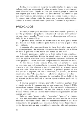 Então, propuseram um exercício bastante simples. As pessoas que
tinham cartões da mesma cor deveriam se sentar juntas e conversar du-
rante cinco minutos. Depois, tinham que trocar de grupo e conversar
com alguém que tivesse um cartão de cor diferente. As diferenças que
eles observaram no relacionamento entre as pessoas foram profundas.
As pessoas que tinham cartão da mesma cor se davam muito melhor.
Grinder e Bandler acharam essa experiência fascinante e significativa.
PREDICADOS
Usamos palavras para descrever nossos pensamentos; portanto, a
escolha que fazemos das palavras indicará qual o sistema representacio-
nal que estamos usando. Vamos pensar em três pessoas que tenham aca-
bado de ler o mesmo livro.
A primeira pode dizer que viu muitas coisas no livro, que os exem-
plos tinham sido bem escolhidos para ilustrar o assunto e que o estilo
era brilhante.
A segunda talvez reclame do tom do livro. Pode dizer que o estilo
era muito penetrante. Na realidade, não entrou em sintonia com as idéias
do autor e gostaria de lhe dizer o que achou do seu livro.
A terceira pessoa pode achar que o livro tratou de um assunto pe-
sado com muito equilíbrio. Gostou da maneira como o autor tocou em
todos os tópicos principais, o que lhe permitiu apreender facilmente as
idéias propostas. Enfim, sentiu que compartilhava os interesses do autor.
As três pessoas leram o mesmo livro, mas com certeza você deve
ter observado que cada uma delas se expressou de maneira diferente ao
referir-se a ele. Não obstante o que acharam do livro, a maneira como
elas pensaram a respeito dele foi diferente. A primeira pensou em ter-
mos visuais; a segunda, em termos auditivos; e a terceira, em termos
cinestésicos. Em PNL, as palavras — adjetivos, advérbios e verbos —
baseadas nos sentidos são chamadas de predicados. O uso habitual de
um tipo de predicado indicará o sistema representacional preferido de
alguém.
É possível descobrir o sistema preferido do autor de qualquer livro
prestando atenção à linguagem que ele usa (exceto nos livros de PNL,
nos quais os autores utilizam as palavras de uma maneira mais premedi-
tada...). A boa literatura sempre tem uma rica e variada mistura de pre-
dicados e utiliza todos os sistemas representacionais igualmente, daí seu
alcance universal.
Palavras como "compreender", "entender", "pensar" e "proces-
sar" não são predicados sensoriais, sendo portanto neutras em termos
de sistemas representacionais. Tratados acadêmicos tendem a usar mais
essas palavras do que predicados sensoriais, talvez porque haja uma per-
cepção inconsciente de que os predicados sensoriais são mais pessoais,
48
 