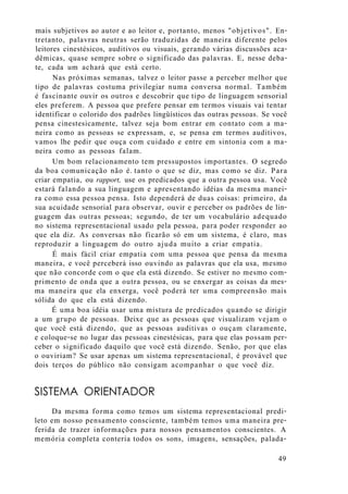 mais subjetivos ao autor e ao leitor e, portanto, menos "objetivos". En-
tretanto, palavras neutras serão traduzidas de maneira diferente pelos
leitores cinestésicos, auditivos ou visuais, gerando várias discussões aca-
dêmicas, quase sempre sobre o significado das palavras. E, nesse deba-
te, cada um achará que está certo.
Nas próximas semanas, talvez o leitor passe a perceber melhor que
tipo de palavras costuma privilegiar numa conversa normal. Também
é fascinante ouvir os outros e descobrir que tipo de linguagem sensorial
eles preferem. A pessoa que prefere pensar em termos visuais vai tentar
identificar o colorido dos padrões lingüísticos das outras pessoas. Se você
pensa cinestesicamente, talvez seja bom entrar em contato com a ma-
neira como as pessoas se expressam, e, se pensa em termos auditivos,
vamos lhe pedir que ouça com cuidado e entre em sintonia com a ma-
neira como as pessoas falam.
Um bom relacionamento tem pressupostos importantes. O segredo
da boa comunicação não é. tanto o que se diz, mas como se diz. Para
criar empatia, ou rapport, use os predicados que a outra pessoa usa. Você
estará falando a sua linguagem e apresentando idéias da mesma manei-
ra como essa pessoa pensa. Isto dependerá de duas coisas: primeiro, da
sua acuidade sensorial para observar, ouvir e perceber os padrões de lin-
guagem das outras pessoas; segundo, de ter um vocabulário adequado
no sistema representacional usado pela pessoa, para poder responder ao
que ela diz. As conversas não ficarão só em um sistema, é claro, mas
reproduzir a linguagem do outro ajuda muito a criar empatia.
É mais fácil criar empatia com uma pessoa que pensa da mesma
maneira, e você perceberá isso ouvindo as palavras que ela usa, mesmo
que não concorde com o que ela está dizendo. Se estiver no mesmo com-
primento de onda que a outra pessoa, ou se enxergar as coisas da mes-
ma maneira que ela enxerga, você poderá ter uma compreensão mais
sólida do que ela está dizendo.
É uma boa idéia usar uma mistura de predicados quando se dirigir
a um grupo de pessoas. Deixe que as pessoas que visualizam vejam o
que você está dizendo, que as pessoas auditivas o ouçam claramente,
e coloque-se no lugar das pessoas cinestésicas, para que elas possam per-
ceber o significado daquilo que você está dizendo. Senão, por que elas
o ouviriam? Se usar apenas um sistema representacional, é provável que
dois terços do público não consigam acompanhar o que você diz.
SISTEMA ORIENTADOR
Da mesma forma como temos um sistema representacional predi-
leto em nosso pensamento consciente, também temos uma maneira pre-
ferida de trazer informações para nossos pensamentos conscientes. A
memória completa conteria todos os sons, imagens, sensações, palada-
49
 