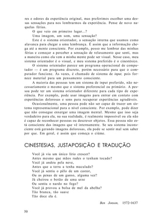 res e odores da experiência original, mas preferimos escolher uma des-
sas sensações para nos lembrarmos da experiência. Pense de novo na-
quelas férias.
O que veio em primeiro lugar...?
Uma imagem, um som, uma sensação?
Este é o sistema orientador, a sensação interna que usamos como
alavanca para chegar a uma lembrança. É assim que a informação che-
ga até a mente consciente. Por exemplo, posso me lembrar das minhas
férias e começar a perceber a sensação de relaxamento que senti, mas
a maneira como ela vem a minha mente pode ser visual. Nesse caso, meu
sistema orientador é o visual, e meu sistema preferido é o cinestésico.
O sistema orientador parece um programa operacional de compu-
tador — é um programa discreto, porém necessário para que o com-
putador funcione. Às vezes, é chamado de sistema de input, pois for-
nece material para um pensamento consciente.
A maioria das pessoas tem um sistema de input preferido, não ne-
cessariamente o mesmo que o sistema preferencial ou primário. A pes-
soa pode ter um sistema orientador diferente para cada tipo de expe-
riência. Por exemplo, pode usar imagens para entrar em contato com
experiências dolorosas e sons para recuperar experiências agradáveis.
Ocasionalmente, uma pessoa pode não ser capaz de trazer um sis-
tema representacional para o nível consciente. Por exemplo, pode dizer
que não consegue enxergar uma imagem mental. Mesmo que isso seja
verdadeiro para ela, na sua realidade, é realmente impossível ou ela não
é capaz de reconhecer pessoas ou descrever objetos. Essa pessoa não es-
tá consciente das imagens que vê internamente. Se seu sistema incons-
ciente está gerando imagens dolorosas, ela pode se sentir mal sem saber
por que. Em geral, é assim que começa o ciúme.
CINESTESIAS, JUSTAPOSIÇÃO E TRADUÇÃO
Você já viu um único lírio crescer?
Antes mesmo que mãos rudes o tenham tocado?
Você já andou pela neve,
Antes que a terra a tenha maculado?
Você já sentiu o pêlo de um castor,
Ou as penas de um ganso, alguma vez?
Já cheirou o botão de uma urze
Ou sentiu o nardo no fogo?
Você já provou a bolsa de mel da abelha?
Tão branca, tão suave
Tão doce ela é.
Ben Jonson, 1572-1637
50
 