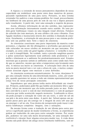 A riqueza e a extensão de nossos pensamentos dependem de nossa
capacidade em estabelecer uma ponte entre duas maneiras de pensar,
passando rapidamente de uma para outra. Portanto, se meu sistema
orientador for auditivo e meu sistema predileto for visual, provavelmente
me lembrarei de uma pessoa pelo do som de sua voz e depois pensarei
nela visualmente. A partir daí, terei uma sensação a respeito da pessoa.
Assim, obtemos informação de um dos sentidos, mas representa-
mos essa informação internamente usando outro sentido. Os sons po-
dem gerar lembranças visuais ou uma imagem visual abstrata. Falamos
do colorido dos tons musicais, de sons cálidos e de cores vibrantes. Essa
ligação imediata e inconsciente através dos sentidos é chamada de cines-
tesia. Geralmente, a orientação de uma pessoa para o seu sistema prefe-
rido será seu padrão mais forte e típico de cinestesia.
As cinestesias constituem uma parte importante da maneira como
pensamos, e algumas são tão abrangentes e profundas que parecem ter
sido colocadas em nosso cérebro no momento em que nascemos. Por
exemplo, as cores estão em geral ligadas a humores: o vermelho à raiva
e o azul à tranqüilidade. Na verdade, tanto a pressão sangüínea quanto
o pulso aumentam ligeiramente num ambiente onde predomina o ver-
melho e diminuem se o ambiente for predominantemente azul. Estudos
mostram que as pessoas sentem os ambientes azuis como sendo mais frios
do que os amarelos, mesmo que neles a temperatura seja levemente mais
alta. A música usa muito as cinestesias. A colocação mais alta de uma
nota na pauta musical tem a ver com a altura do som, e muitos compo-
sitores associam alguns sons musicais a cores definidas.
As cinestesias acontecem automaticamente. Às vezes, desejamos li-
gar uma sensação interna de uma determinada maneira, como, por exem-
plo, quando queremos ter acesso a todo um sistema representacional que
esteja fora de nossa percepção consciente.
Suponhamos que uma pessoa tenha muita dificuldade em visuali-
zar. Primeiro, poderíamos pedir-lhe que lembre um momento feliz e agra-
dável, talvez um momento que ela tenha passado junto ao mar. Pode-
mos convidá-la a ouvir o som do mar internamente e o som de qualquer
conversa que tenha acontecido naquele momento. Lembrando-se disso,
ela pode justapor a sensação do vento em seu rosto, o calor do sol em
sua pele e da areia entre seus dedos. A partir daí, faltará apenas um pe-
queno passo para que ela consiga ver a imagem da areia sob seus pés
ou enxergar o sol no céu. Essa técnica de justaposição pode trazer à me-
mória lembranças completas: imagens, sons e sensações.
Da mesma forma como a tradução de um idioma para outro pre-
serva o significado apesar de mudar totalmente a forma, as experiências
podem ser traduzidas de uma para outra sensação interna. Por exem-
plo, podemos ver uma sala muito desarrumada, ter uma sensação des-
confortável e desejar fazer alguma coisa para mudar isso. A visão dessa
mesma sala pode deixar um amigo nosso totalmente indiferente, sem en-
51
 