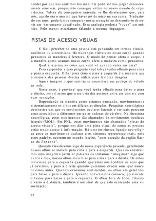tender por que nos sentimos tão mal. Ele pode até nos julgar excessiva-
mente sensíveis, porque não consegue entrar no nosso mundo de expe-
riências. Talvez ele conseguisse entender se lhe disséssemos que, para
nós, aquilo era o mesmo que haver pó de mico na sua cama. Traduzin-
do em sons, poderíamos comparar nossa sensação ao desconforto de ou-
vir um instrumento desafinado. Essa analogia poderia "tocar" um mú-
sico. Pelo menos estaríamos falando a mesma linguagem.
PISTAS DE ACESSO VISUAIS
É fácil perceber se uma pessoa está pensando em termos visuais,
auditivos ou cinestésicos. Há mudanças visíveis no nosso corpo quando
pensamos de maneiras diferentes. O modo de pensar afeta o corpo, e
a maneira como usamos nosso corpo afeta a maneira como pensamos.
Qual é a primeira coisa que você vê quando entra em casa?
Para responder a essa pergunta você talvez tenha olhado para cima
e para a esquerda. Olhar para cima e para a esquerda é a maneira que
a maioria das pessoas destras utiliza para lembrar imagens.
Agora imagine o que sentiria se encostasse um pedaço de veludo
na pele.
Nesse caso, é provável que você tenha olhado para baixo e para
a direita, pois é assim que a maioria das pessoas entra em contato com
suas sensações.
Dependendo da maneira como estamos pensando, movimentamos
sistematicamente os olhos em diferentes direções. Pesquisas neurológicas
demonstraram que os movimentos oculares laterais e verticais parecem
estar associados a diferentes partes ativadoras do cérebro. Na literatura
neurológica, esses movimentos são chamados de movimentos oculares
laterais (MOL). Em PNL, esses movimentos são chamados "pistas de
acesso visuais", porque nos dão uma pista visual de como as pessoas
estão tendo acesso à informação. Há uma instrínseca ligação neurológi-
ca entre os movimentos oculares e os sistemas representacionais, pois
esses padrões ocorrem no mundo inteiro, "com exceção da região Bas-
ca da Espanha".
Quando visualizamos algo da nossa experiência passada, geralmente
nossos olhos se movem para cima e para a esquerda. Quando construí-
mos uma imagem a partir de palavras ou tentamos "imaginar" algo que
nunca vimos, nossos olhos movem-se para cima e para a direita. Os olhos
movem-se para a esquerda quando queremos nos lembrar de sons que
já ouvimos, e para a direita quando queremos evocar sons que nunca
ouvimos antes. Quando evocamos sentimentos, os olhos em geral vão
para baixo e para a direita. Quando conversamos conosco, geralmente
olhamos para baixo e para a esquerda. O olhar fora de foco, fitando
o vazio à distância, também é um sinal de que está ocorrendo uma vi-
sualização.
52
 