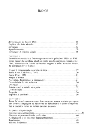ÍNDICE
Apresentação de Robert Dilts 11
Prefácio de John Grinder 12
Introdução 13
A gradecim entos 15
Introdução ã segunda edição 16
CAPÍTULO 1
Estabelece o contexto e faz o mapeamento das principais idéias da PNL:
como passar da realidade atual ao ponto aonde queremos chegar, obje-
tivos, comunicação, como estabelecer rapport e criar maneiras únicas
de compreender o mundo.
O que é programação neurolingüística 19
Santa Cruz, Califórnia, 1972 20
Santa Cruz, 1976 21
Mapas e filtros 22
Aprender, desaprender e reaprender 24
O seminário de três minutos 26
Objetivos 27
Estado atual e estado desejado 32
Comunicação 33
Empatia 36
Espelhar e conduzir 39
CAPÍTULO 2
Trata da maneira como usamos internamente nossos sentidos para pen-
sar, como a linguagem se relaciona ao pensamento e como compreen-
der a maneira como as outras pessoas pensam.
As portas da percepção 42
Sistemas representacionais...............................................................................43
Sistemas representacionais preferidos 46
A linguagem e os sistemas representacionais 47
Predicados 48
Sistema orientador 49
 