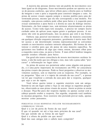 A maioria das pessoas destras tem um padrão de movimentos ocu-
lares igual ao do diagrama. Esses movimentos podem ser opostos no ca-
so de pessoas canhotas, que talvez olhem para a direita para se lembrar
de imagens e sons e para a esquerda para construir imagens e sons. As
pistas de acesso visuais seguem sempre o mesmo padrão para uma de-
terminada pessoa, mesmo que ela não corresponda a esse modelo. Por
exemplo, uma pessoa canhota pode olhar para baixo e à esquerda para
evocar sentimentos e para baixo e à direita no caso de diálogo interno.
Entretanto, ela fará sempre isso, sem misturar aleatoriamente as pistas
de acesso. Como toda regra tem exceções, é preciso ter sempre muito
cuidado antes de aplicar essas regras gerais a qualquer pessoa. A res-
posta não está na generalização, mas na pessoa que está à sua frente.
Embora seja possível movimentar os olhos de maneira consciente
em qualquer direção enquanto pensamos, geralmente é muito mais fácil
ter acesso a um determinado sistema representacional se estivermos
usando os movimentos oculares naturais adequados. Há formas de sin-
tonizar o cérebro para que ele pense de uma maneira específica. Se
quisermos nos lembrar de algo que vimos ontem, devemos olhar para
a esquerda e para cima, ou para a frente. É mais difícil lembrar imagens
quando estamos olhando para baixo.
Em geral não temos consciência de nossos movimentos oculares la-
terais, e não há razão que nos obrigue a isso, mas vale a pena saber "pro-
curar" a informação no lugar certo.
As pistas de acesso nos permitem saber como alguém está pensan-
do, e é uma parte importante do treinamento em PNL ter consciência
das pistas visuais das pessoas. Pode-se fazer perguntas e observar os mo-
vimentos oculares, sem se importar com as respostas. Por exemplo, se
eu perguntar "Que cor é o tapete da entrada da sua casa?", a pessoa
vai ter que visualizar a entrada da casa para dar a resposta, qualquer
que seja a cor do tapete.
Você talvez queira tentar o seguinte exercício com um amigo.
Sentem-se em um lugar calmo e faça ao seu amigo as seguintes pergun-
tas, observando as suas pistas visuais de acesso. Anote as pistas se assim
o desejar. Peça-lhe para dar resposta rápidas ou apenas acenar com a
cabeça quando souber a resposta. Em seguida, responda você também
às mesmas perguntas. Esse exercício não pretende provar nada, apenas
mostrar como pensamos.
PERGUNTAS CUJAS RESPOSTAS INCLUEM NECESSARIAMENTE
LEMBRANÇAS VISUAIS:
Qual é a cor da porta da frente da sua casa?
O que vê quando vai até a loja mais próxima da sua casa?
Em que sentido são as listras de um tigre?
Qual é a altura do prédio em que mora?
Qual das suas amigas tem o cabelo mais comprido?
54
 