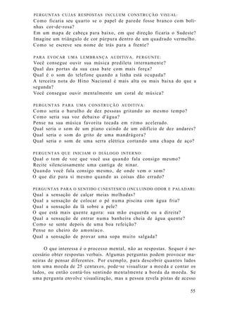 PERGUNTAS CUJAS RESPOSTAS INCLUEM CONSTRUÇÃO VISUAL:
Como ficaria seu quarto se o papel de parede fosse branco com boli-
nhas cor-de-rosa?
Em um mapa de cabeça para baixo, em que direção ficaria o Sudeste?
Imagine um triângulo de cor púrpura dentro de um quadrado vermelho.
Como se escreve seu nome de trás para a frente?
PARA EVOCAR UMA LEMBRANÇA AUDITIVA, PERGUNTE:
Você consegue ouvir sua música predileta internamente?
Qual das portas da sua casa bate com mais força?
Qual é o som do telefone quando a linha está ocupada?
A terceira nota do Hino Nacional é mais alta ou mais baixa do que a
segunda?
Você consegue ouvir mentalmente um coral de música?
PERGUNTAS PARA UMA CONSTRUÇÃO AUDITIVA:
Como seria o barulho de dez pessoas gritando ao mesmo tempo?
Como seria sua voz debaixo d'água?
Pense na sua música favorita tocada em ritmo acelerado.
Qual seria o som de um piano caindo de um edifício de dez andares?
Qual seria o som do grito de uma mandrágora?
Qual seria o som de uma serra elétrica cortando uma chapa de aço?
PERGUNTAS QUE INICIAM O DIÁLOGO INTERNO:
Qual o tom de voz que você usa quando fala consigo mesmo?
Recite silenciosamente uma cantiga de ninar.
Quando você fala consigo mesmo, de onde vem o som?
O que diz para si mesmo quando as coisas dão errado?
PERGUNTAS PARA O SENTIDO C1NESTESICO (INCLUINDO ODOR E PALADAR):
Qual a sensação de calçar meias molhadas?
Qual a sensação de colocar o pé numa piscina com água fria?
Qual a sensação da lã sobre a pele?
O que está mais quente agora: sua mão esquerda ou a direita?
Qual a sensação de entrar numa banheira cheia de água quente?
Como se sente depois de uma boa refeição?
Pense no cheiro do amoníaco.
Qual a sensação de provar uma sopa muito salgada?
O que interessa é o processo mental, não as respostas. Sequer é ne-
cessário obter respostas verbais. Algumas perguntas podem provocar ma-
neiras de pensar diferentes. Por exemplo, para descobrir quantos lados
tem uma moeda de 25 centavos, pode-se visualizar a moeda e contar os
lados, ou então contá-los sentindo mentalmente a borda da moeda. Se
uma pergunta envolve visualização, mas a pessoa revela pistas de acesso
55
 
