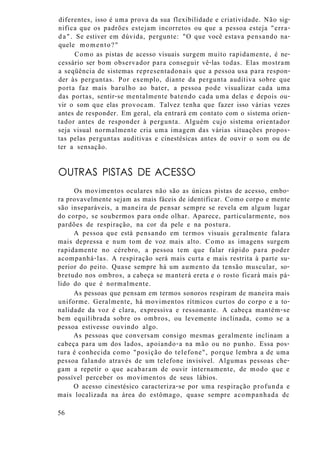 diferentes, isso é uma prova da sua flexibilidade e criatividade. Não sig-
nifica que os padrões estejam incorretos ou que a pessoa esteja "erra-
da". Se estiver em dúvida, pergunte: "O que você estava pensando na-
quele momento?"
Como as pistas de acesso visuais surgem muito rapidamente, é ne-
cessário ser bom observador para conseguir vê-las todas. Elas mostram
a seqüência de sistemas representadonais que a pessoa usa para respon-
der às perguntas. Por exemplo, diante da pergunta auditiva sobre que
porta faz mais barulho ao bater, a pessoa pode visualizar cada uma
das portas, sentir-se mentalmente batendo cada uma delas e depois ou-
vir o som que elas provocam. Talvez tenha que fazer isso várias vezes
antes de responder. Em geral, ela entrará em contato com o sistema orien-
tador antes de responder à pergunta. Alguém cujo sistema orientador
seja visual normalmente cria uma imagem das várias situações propos-
tas pelas perguntas auditivas e cinestésicas antes de ouvir o som ou de
ter a sensação.
OUTRAS PISTAS DE ACESSO
Os movimentos oculares não são as únicas pistas de acesso, embo-
ra provavelmente sejam as mais fáceis de identificar. Como corpo e mente
são inseparáveis, a maneira de pensar sempre se revela em algum lugar
do corpo, se soubermos para onde olhar. Aparece, particularmente, nos
pardões de respiração, na cor da pele e na postura.
A pessoa que está pensando em termos visuais geralmente falara
mais depressa e num tom de voz mais alto. Como as imagens surgem
rapidamente no cérebro, a pessoa tem que falar rápido para poder
acompanhá-las. A respiração será mais curta e mais restrita à parte su-
perior do peito. Quase sempre há um aumento da tensão muscular, so-
bretudo nos ombros, a cabeça se manterá ereta e o rosto ficará mais pá-
lido do que é normalmente.
As pessoas que pensam em termos sonoros respiram de maneira mais
uniforme. Geralmente, há movimentos rítmicos curtos do corpo e a to-
nalidade da voz é clara, expressiva e ressonante. A cabeça mantém-se
bem equilibrada sobre os ombros, ou levemente inclinada, como se a
pessoa estivesse ouvindo algo.
As pessoas que conversam consigo mesmas geralmente inclinam a
cabeça para um dos lados, apoiando-a na mão ou no punho. Essa pos-
tura é conhecida como "posição do telefone", porque lembra a de uma
pessoa falando através de um telefone invisível. Algumas pessoas che-
gam a repetir o que acabaram de ouvir internamente, de modo que e
possível perceber os movimentos de seus lábios.
O acesso cinestésico caracteriza-se por uma respiração profunda e
mais localizada na área do estômago, quase sempre acompanhada dc
56
 