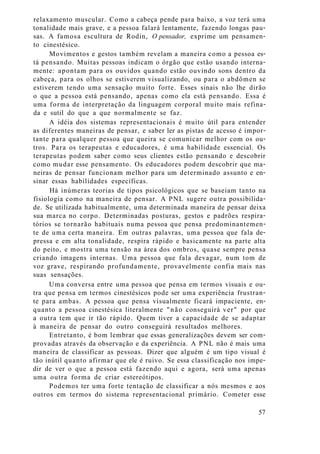relaxamento muscular. Como a cabeça pende para baixo, a voz terá uma
tonalidade mais grave, e a pessoa falará lentamente, fazendo longas pau-
sas. A famosa escultura de Rodin, O pensador, exprime um pensamen-
to cinestésico.
Movimentos e gestos também revelam a maneira como a pessoa es-
tá pensando. Muitas pessoas indicam o órgão que estão usando interna-
mente: apontam para os ouvidos quando estão ouvindo sons dentro da
cabeça, para os olhos se estiverem visualizando, ou para o abdômen se
estiverem tendo uma sensação muito forte. Esses sinais não lhe dirão
o que a pessoa está pensando, apenas como ela está pensando. Essa é
uma forma de interpretação da linguagem corporal muito mais refina-
da e sutil do que a que normalmente se faz.
A idéia dos sistemas representacionais é muito útil para entender
as diferentes maneiras de pensar, e saber ler as pistas de acesso é impor-
tante para qualquer pessoa que queira se comunicar melhor com os ou-
tros. Para os terapeutas e educadores, é uma habilidade essencial. Os
terapeutas podem saber como seus clientes estão pensando e descobrir
como mudar esse pensamento. Os educadores podem descobrir que ma-
neiras de pensar funcionam melhor para um determinado assunto e en-
sinar essas habilidades específicas.
Há inúmeras teorias de tipos psicológicos que se baseiam tanto na
fisiologia como na maneira de pensar. A PNL sugere outra possibilida-
de. Se utilizada habitualmente, uma determinada maneira de pensar deixa
sua marca no corpo. Determinadas posturas, gestos e padrões respira-
tórios se tornarão habituais numa pessoa que pensa predominantemen-
te de uma certa maneira. Em outras palavras, uma pessoa que fala de-
pressa e em alta tonalidade, respira rápido e basicamente na parte alta
do peito, e mostra uma tensão na área dos ombros, quase sempre pensa
criando imagens internas. Uma pessoa que fala devagar, num tom de
voz grave, respirando profundamente, provavelmente confia mais nas
suas sensações.
Uma conversa entre uma pessoa que pensa em termos visuais e ou-
tra que pensa em termos cinestésicos pode ser uma experiência frustran-
te para ambas. A pessoa que pensa visualmente ficará impaciente, en-
quanto a pessoa cinestésica literalmente "não conseguirá ver" por que
a outra tem que ir tão rápido. Quem tiver a capacidade de se adaptar
à maneira de pensar do outro conseguirá resultados melhores.
Entretanto, é bom lembrar que essas generalizações devem ser com-
provadas através da observação e da experiência. A PNL não é mais uma
maneira de classificar as pessoas. Dizer que alguém é um tipo visual é
tão inútil quanto afirmar que ele é ruivo. Se essa classificação nos impe-
dir de ver o que a pessoa está fazendo aqui e agora, será uma apenas
uma outra forma de criar estereótipos.
Podemos ter uma forte tentação de classificar a nós mesmos e aos
outros em termos do sistema representacional primário. Cometer esse
57
 