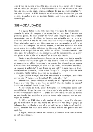 erro é cair na mesma armadilha em que caiu a psicologia: isto é, inven-
tar uma série de categorias e depois tentar encaixar as pessoas numa de-
las. As pessoas são muito mais complexas do que as generalizações fei-
tas a seu respeito. A PNL fornece um rico conjunto de modelos que nos
permite perceber o que as pessoas fazem, sem tentar enquadrá-las em
estereótipos.
SUBMODALIDADES
Até agora falamos das três maneiras principais de pensamento —
através de sons, de imagens e de sensações —, mas esse é apenas um
primeiro passo. Se você quiser descrever uma imagem que viu, poderá
acrescentar muitos detalhes. A imagem era colorida ou em preto-e-
branco? Era um filme ou uma foto instantânea? Estava longe ou perto?
Essas distinções podem ser feitas sem que a pessoa precise se referir ao
que havia na imagem. Da mesma forma, é possível descrever um som
como grave ou agudo, próximo ou distante, alto ou baixo. Um senti-
mento pode ser pesado ou leve, nítido ou difuso, fraco ou intenso. As-
sim, após ter estabelecido sua maneira geral de pensamento, seu próxi-
mo passo é ser ainda mais específico dentro do sistema.
Sente-se confortavelmente e lembre-se de uma experiência agradá-
vel. Examine qualquer imagem que lhe ocorra. Você está vendo através
de seus próprios olhos (associado), ou através dos olhos de outra pessoa
(dissociado)? Por exemplo, se você está se vendo, deve estar dissociado.
A imagem é colorida? É um filme ou um slide? É uma imagem tridi-
mensional ou achatada, como numa fotografia? Sempre olhando para
a imagem, tente outras maneiras de descrevê-la.
Agora preste atenção aos sons associados à recodação. São altos
ou baixos9 Próximos ou distantes? De onde eles vêm?
Finalmente, preste atenção às sensações ou impressões que a lem-
brança provoca. Onde é que você as sente? Elas são fortes ou suaves?
Leves ou pesadas? Quentes ou frias?
Na literatura da PNL, essas distinções são conhecidas como sub-
modalidades. Se os sistemas representacionais são modalidades — ma-
neiras de vivenciar o mundo —, então as submodalidades são os blocos
de construção dos sentidos, a maneira como cada imagem, som ou sen-
sação se forma.
As idéias da PNL vêm sendo usadas há muito tempo. Ela não sur-
giu no momento em que seu nome foi inventado. Os antigos gregos já
falavam da experiência sensorial, e Aristóteles se referiu às submodali-
dades, embora sem usar esse nome, quando tratou das qualidades dos
sentidos.
A seguir, apresentaremos uma lista das diferenças mais comuns entre
as submodalidades.
58
 
