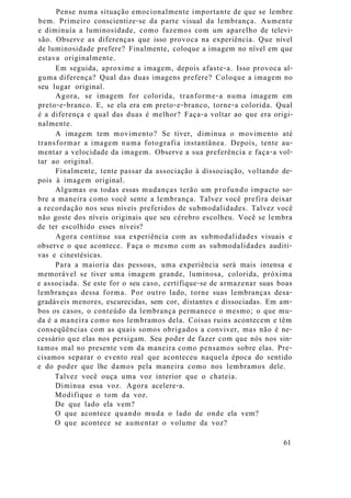 Pense numa situação emocionalmente importante de que se lembre
bem. Primeiro conscientize-se da parte visual da lembrança. Aumente
e diminuía a luminosidade, como fazemos com um aparelho de televi-
são. Observe as diferenças que isso provoca na experiência. Que nível
de luminosidade prefere? Finalmente, coloque a imagem no nível em que
estava originalmente.
Em seguida, aproxime a imagem, depois afaste-a. Isso provoca al-
guma diferença? Qual das duas imagens prefere? Coloque a imagem no
seu lugar original.
Agora, se imagem for colorida, tranforme-a numa imagem em
preto-e-branco. E, se ela era em preto-e-branco, torne-a colorida. Qual
é a diferença e qual das duas é melhor? Faça-a voltar ao que era origi-
nalmente.
A imagem tem movimento? Se tiver, diminua o movimento até
transformar a imagem numa fotografia instantânea. Depois, tente au-
mentar a velocidade da imagem. Observe a sua preferência e faça-a vol-
tar ao original.
Finalmente, tente passar da associação à dissociação, voltando de-
pois à imagem original.
Algumas ou todas essas mudanças terão um profundo impacto so-
bre a maneira como você sente a lembrança. Talvez você prefira deixar
a recordação nos seus níveis preferidos de submodalidades. Talvez você
não goste dos níveis originais que seu cérebro escolheu. Você se lembra
de ter escolhido esses níveis?
Agora continue sua experiência com as submodalidades visuais e
observe o que acontece. Faça o mesmo com as submodalidades auditi-
vas e cinestésicas.
Para a maioria das pessoas, uma experiência será mais intensa e
memorável se tiver uma imagem grande, luminosa, colorida, próxima
e associada. Se este for o seu caso, certifique-se de armazenar suas boas
lembranças dessa forma. Por outro lado, torne suas lembranças desa-
gradáveis menores, escurecidas, sem cor, distantes e dissociadas. Em am-
bos os casos, o conteúdo da lembrança permanece o mesmo; o que mu-
da é a maneira como nos lembramos dela. Coisas ruins acontecem e têm
conseqüências com as quais somos obrigados a conviver, mas não é ne-
cessário que elas nos persigam. Seu poder de fazer com que nós nos sin-
tamos mal no presente vem da maneira como pensamos sobre elas. Pre-
cisamos separar o evento real que aconteceu naquela época do sentido
e do poder que lhe damos pela maneira como nos lembramos dele.
Talvez você ouça uma voz interior que o chateia.
Diminua essa voz. Agora acelere-a.
Modifique o tom da voz.
De que lado ela vem?
O que acontece quando muda o lado de onde ela vem?
O que acontece se aumentar o volume da voz?
61
 