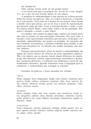 Ou diminuí-lo?
Falar consigo mesmo pode ser um grande prazer.
A voz talvez nem seja a sua própria voz. Se este for o caso, pergun-
te à voz o que ela está fazendo dentro de sua cabeça.
A mudança de submodalidades é uma questão de vivência pessoal,
difícil de colocar em palavras. Mas, se a teoria é discutível, a experiên-
cia é convincente. Você pode ser o diretor do seu próprio filme mental
e decidir como quer pensar, em vez de ficar à mercê de representações
que parecem surgir do nada. Como a televisão durante o verão, o cére-
bro reprisa muitos filmes, vários deles velhos e de má qualidade. Nin-
guém é obrigado a assistir a esses filmes.
As emoções vêm sempre de algum lugar, embora sua origem possa
não estar ao alcance de nossa percepção consciente. Por outro lado, a
emoção é uma representação cinestésica que tem peso, localização e in-
tensidade, submodalidades que podem ser mudadas. As sensações não
são totalmente involuntárias, e podemos trabalhar para escolher as sen-
sações que desejamos ter. As emoções são criados excelentes, mas mes-
tres tirânicos.
Sistemas representacionais, pistas de acessos e submodalidades são
alguns dos blocos básicos da estrutura da nossa experiência subjetiva.
Não é de admirar que as pessoas tracem mapas diferentes do mundo,
já que têm diferentes sistemas representacionais orientadores e preferi-
dos, cinestesias diferentes, e codificam suas lembranças a partir de sub-
modalidades diferentes. Quando finalmente usam a linguagem para se
comunicar, é surpreendente que consigam se entender.
Exemplos de palavras e frases baseadas nos sentidos
VISUAL
Olhar, imagem, foco, imaginação, insight, cena, branco, visualizar, pers-
pectiva, brilho, reflexo, esclarecer, examinar, olho, foco, antever, ilu-
são, ilustrar, observar, revelar, prever, ver, mostrar, pesquisar, visão,
olhar, obscuro, escuro.
AUDITIVO
Dizer, sotaque, ritmo, alto, tom, ressoar, som, monótono, surdo, to-
car, perguntar, audível, claro, discutir, proclamar, comentar, escutar,
gritar, perder a voz, vocal, silêncio, dissonante, harmonioso, agudo, si-
lencioso, mudo.
CINESTÉSICO
Tocar, manusear, contato, empurrar, esfregar, sólido, quente, frio, ás-
pero, agarrar, pressão, sensitivo, estresse, tangível, tensão, concreto, sua-
ve, pegar, sofrer, pesado.
62
 