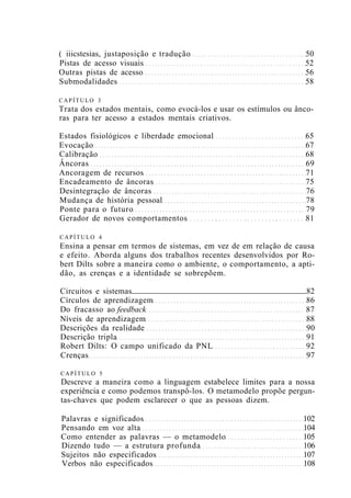 ( iiicstesias, justaposição e tradução 50
Pistas de acesso visuais 52
Outras pistas de acesso 56
Submodalidades 58
CAPÍTULO 3
Trata dos estados mentais, como evocá-los e usar os estímulos ou ânco-
ras para ter acesso a estados mentais criativos.
Estados fisiológicos e liberdade emocional 65
Evocação 67
Calibração 68
Âncoras 69
Ancoragem de recursos 71
Encadeamento de âncoras 75
Desintegração de âncoras 76
Mudança de história pessoal 78
Ponte para o futuro 79
Gerador de novos comportamentos 81
CAPÍTULO 4
Ensina a pensar em termos de sistemas, em vez de em relação de causa
e efeito. Aborda alguns dos trabalhos recentes desenvolvidos por Ro-
bert Dilts sobre a maneira como o ambiente, o comportamento, a apti-
dão, as crenças e a identidade se sobrepõem.
Circuitos e sistemas 82
Círculos de aprendizagem 86
Do fracasso ao feedback 87
Níveis de aprendizagem 88
Descrições da realidade 90
Descrição tripla 91
Robert Dilts: O campo unificado da PNL 92
Crenças 97
CAPÍTULO 5
Descreve a maneira como a linguagem estabelece limites para a nossa
experiência e como podemos transpô-los. O metamodelo propõe pergun-
tas-chaves que podem esclarecer o que as pessoas dizem.
Palavras e significados 102
Pensando em voz alta 104
Como entender as palavras — o metamodelo 105
Dizendo tudo — a estrutura profunda 106
Sujeitos não especificados 107
Verbos não especificados 108
 
