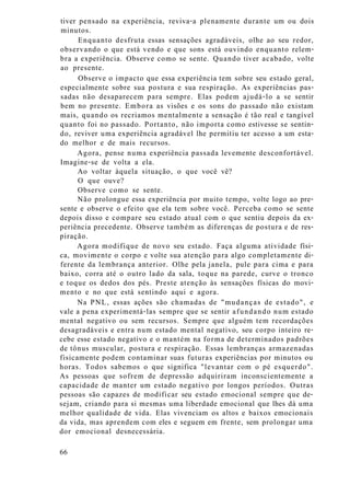 tiver pensado na experiência, reviva-a plenamente durante um ou dois
minutos.
Enquanto desfruta essas sensações agradáveis, olhe ao seu redor,
observando o que está vendo e que sons está ouvindo enquanto relem-
bra a experiência. Observe como se sente. Quando tiver acabado, volte
ao presente.
Observe o impacto que essa experiência tem sobre seu estado geral,
especialmente sobre sua postura e sua respiração. As experiências pas-
sadas não desaparecem para sempre. Elas podem ajudá-lo a se sentir
bem no presente. Embora as visões e os sons do passado não existam
mais, quando os recriamos mentalmente a sensação é tão real e tangível
quanto foi no passado. Portanto, não importa como estivesse se sentin-
do, reviver uma experiência agradável lhe permitiu ter acesso a um esta-
do melhor e de mais recursos.
Agora, pense numa experiência passada levemente desconfortável.
Imagine-se de volta a ela.
Ao voltar àquela situação, o que você vê?
O que ouve?
Observe como se sente.
Não prolongue essa experiência por muito tempo, volte logo ao pre-
sente e observe o efeito que ela tem sobre você. Perceba como se sente
depois disso e compare seu estado atual com o que sentiu depois da ex-
periência precedente. Observe também as diferenças de postura e de res-
piração.
Agora modifique de novo seu estado. Faça alguma atividade físi-
ca, movimente o corpo e volte sua atenção para algo completamente di-
ferente da lembrança anterior. Olhe pela janela, pule para cima e para
baixo, corra até o outro lado da sala, toque na parede, curve o tronco
e toque os dedos dos pés. Preste atenção às sensações físicas do movi-
mento e no que está sentindo aqui e agora.
Na PNL, essas ações são chamadas de "mudanças de estado", e
vale a pena experimentá-las sempre que se sentir afundando num estado
mental negativo ou sem recursos. Sempre que alguém tem recordações
desagradáveis e entra num estado mental negativo, seu corpo inteiro re-
cebe esse estado negativo e o mantém na forma de determinados padrões
de tônus muscular, postura e respiração. Essas lembranças armazenadas
fisicamente podem contaminar suas futuras experiências por minutos ou
horas. Todos sabemos o que significa "levantar com o pé esquerdo".
As pessoas que sofrem de depressão adquiriram inconscientemente a
capacidade de manter um estado negativo por longos períodos. Outras
pessoas são capazes de modificar seu estado emocional sempre que de-
sejam, criando para si mesmas uma liberdade emocional que lhes dá uma
melhor qualidade de vida. Elas vivenciam os altos e baixos emocionais
da vida, mas aprendem com eles e seguem em frente, sem prolongar uma
dor emocional desnecessária.
66
 