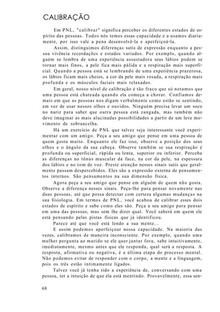 CALIBRAÇÃO
Em PNL, "calibrar" significa perceber os diferentes estados de es-
pírito das pessoas. Todos nós temos essas capacidade e a usamos diaria-
mente, por isso vale a pena desenvolvê-la e aperfeiçoá-la.
Assim, distinguimos diferenças sutis de expressão enquanto a pes-
soa vivência recordações e estados variados. Por exemplo, quando al-
guém se lembra de uma experiência assustadora seus lábios podem se
tornar mais finos, a pele fica mais pálida e a respiração mais superfi-
cial. Quando a pessoa está se lembrando de uma experiência prazerosa,
os lábios ficam mais cheios, a cor da pele mais rosada, a respiração mais
profunda e os músculos faciais mais relaxados.
Em geral, nosso nível de calibração é tão fraco que só notamos que
uma pessoa está chateada quando ela começa a chorar. Confiamos de-
mais em que as pessoas nos digam verbalmente como estão se sentindo,
em vez de usar nossos olhos e ouvidos. Ninguém precisa levar um soco
no nariz para saber que outra pessoa está zangada, mas também não
deve imaginar as mais alucinadas possibilidades a partir de um leve mo-
vimento de sobrancelha.
Há um exercício de PNL que talvez seja interessante você experi-
mentar com um amigo. Peça a seu amigo que pense em uma pessoa de
quem gosta muito. Enquanto ele faz isso, observe a posição dos seus
olhos e o ângulo da sua cabeça. Observe também se sua respiração é
profunda ou superficial, rápida ou lenta, superior ou inferior. Perceba
as diferenças no tônus muscular da face, na cor da pele, na espessura
dos lábios e no tom de voz. Preste atenção nesses sinais sutis que geral-
mente passam despercebidos. Eles são a expressão externa de pensamen-
tos internos. São pensamentos na sua dimensão física.
Agora peça a seu amigo que pense em alguém de quem não gosta.
Observe a diferença nesses sinais. Peça-lhe para pensar novamente nas
duas pessoas, até que possa detectar com certeza algumas mudanças na
sua fisiologia. Em termos de PNL, você acabou de calibrar esses dois
estados de espírito e sabe como eles são. Peça a seu amigo para pensar
em uma das pessoas, mas sem lhe dizer qual. Você saberá em quem ele
está pensando pelas pistas físicas que já identificou.
Parece até que você está lendo a sua mente...
E assim podemos aperfeiçoar nossa capacidade. Na maioria das
vezes, calibramos de maneira inconsciente. Por exemplo, quando uma
mulher pergunta ao marido se ele quer jantar fora, sabe intuitivamente,
imediatamente, mesmo antes que ele responda, qual será a resposta. A
resposta, afirmativa ou negativa, é a última etapa do processo mental.
Não podemos evitar de responder com o corpo, a mente e a linguagem,
pois os três estão intimamente ligados.
Talvez você já tenha tido a experiência de, conversando com uma
pessoa, ter a intuição de que ela está mentindo. Provavelmente, essa sen-
68
 