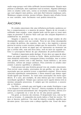 sação surge porque você tinha calibrado inconscientemente. Quanto mais
praticar a calibração, mais experiente você se tornará. Algumas diferenças
entre os estados serão sutis, outras se revelarão claramente. À medida
que você adquirir mais prática, será mais fácil detectar mudanças sutis.
Mudanças sempre existem, mesmo ínfimas. Quanto mais afiados forem
os seus sentidos, mais facilmente você poderá detectá-las.
ÂNCORAS
Os estados emocionais têm uma influência profunda e poderosa so-
bre o comportamento e a maneira de pensar. Depois de ter evocado e
calibrado esses estados, como alguém pode usá-los para se tonar mais
capaz no presente? É preciso fazer com que eles estejam disponíveis e
estabilizá-los no presente.
Imagine o impacto na sua vida se pudesse atingir estados de alto
desempenho apenas com sua vontade. Para ter um ótimo desempenho
no campo da política, dos esportes, das artes e dos negócios a pessoa
precisa ter acesso a esses recursos sempre que for necessário. O ator pre-
cisa ser capaz de entrar no papel que vai representar no momento em
que a cortina sobe, nem uma hora antes, nem no meio do segundo ato.
Este é o pressuposto básico do que chamamos de profissionalismo.
Também é importante poder desligar. O ator deve ser capaz de aban-
donar seu papel quando a cortina se fecha. Muitos profissionais se tor-
nam altamente motivados, conseguem ótimos resultados, mas se estres-
sam, perdem contato com a vida familiar, ficam infelizes e, em casos
extremos, sofrem um ataque cardiaco. Para controlar os estados emo-
cionais é preciso equilíbrio e sabedoria.
Cada pessoa tem uma história pessoal rica em estados emocionais.
Para reviver esses estados, precisamos de um gatilho, ou seja, de uma
associação que nos permita evocar a experiência original. Nossa mente
relaciona experiências naturalmente; é dessa maneira que damos signi-
ficado àquilo que fazemos. Às vezes essas associações são muito agra-
dáveis. É o caso, por exemplo, de uma música que traz à mente uma
recordação agradável. Sempre que a pessoa ouvir aquela música terá as
mesmas sensações prazerosas. E sempre que isto acontecer, a associa-
ção se fortalece.
Em PNL, o estímulo que está ligado a um estado fisiológico e que
o faz disparar é chamado de "âncora". Outros exemplos de âncoras po-
sitivas que ocorrem naturalmente são: fotografias favoritas, cheiros evo-
cativos, a expressão ou o tom de voz de uma pessoa querida.
Em geral, as âncoras são externas. O despertador toca, está na ho-
ra de se levantar. A campanhia da escola indica o final do recreio. Te-
mos aí âncoras auditivas. Um sinal de trânsito vermelho significa que
devemos parar. Um aceno com a cabeça significa sim. Essas são ânco-
69
 