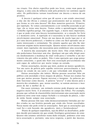 ras visuais. Um cheiro específico pode nos levar, como num passe de
mágica, a uma cena da infância onde pela primeira vez sentimos aquele
odor. Os publicitários tentam transformar em âncora a marca de um
produto.
A âncora é qualquer coisa que dê acesso a um estado emocional,
e elas são tão óbvias e comuns que praticamente mal as notamos. De
que forma se cria uma âncora? Há duas maneiras possíveis. Primeiro,
por repetição. Se vemos constantemente a cor vermelha associada ao pe-
rigo, ela se torna uma âncora. Temos então a aprendizagem simples:
vermelho significa perigo. Em segundo lugar, e muito mais importante,
é que se pode criar uma âncora instantanemente, se a emoção for forte
e o momento certo. A repetição só é necessária se não houver nenhum
envolvimento emocional. Pense em sua época de escola (que por si só
já é uma âncora poderosa), e lembre-se como era fácil aprender um as-
sunto interessante e estimulante. No entanto aqueles que não lhe inte-
ressavam exigiam muita memorização. Quanto menos envolvimento emo-
cional, mais repetições são necessárias para estabelecer uma associação.
A maioria das associações são muito úteis. Elas criam hábitos, e
não poderíamos funcionar sem elas. Qualquer um que sabe dirigir asso-
cia imediatamente a mudança do sinal verde para o vermelho a um mo-
vimento dos pés sobre os pedais. Não é uma operação que exige pensa-
mento consciente, e quem não fizer essa associação provavelmente não
será capaz de sobreviver por muito tempo na estrada.
Outras associações, mesmo que úteis, podem ser menos agradáveis.
Ver um carro de polícia pelo espelho retrovisor provavelmente o fará
pensar no estado do seu carro e em que velocidade está dirigindo.
Outras associações são inúteis. Muitas pessoas associam falar em
público com ansiedade e leves ataques de pânico. Pensar nos exames faz
com que muitas pessoas fiquem nervosas e inseguras. As palavras po-
dem funcionar como âncora. A palavra "prova" é uma âncora para a
maioria dos estudantes, que, nessas ocasiões, se sentem ansiosos e inca-
pazes de dar o melhor de si.
Em casos extremos, um estímulo externo pode disparar um estado
negativo muito forte. E aí entramos no campo das fobias. Por exemplo,
pessoas que sofrem de claustrofobia interiorizaram uma associação muito
poderosa entre estar num espaço fechado e a sensação de pânico, e des-
de então fazem sempre essa associação.
Muitas pessoas têm suas vidas desnecessariamente limitadas por me-
dos criados na sua história passada que ainda não foram reavaliados.
Nossa mente não pode evitar as associações. Será que as associações que
você fez e está fazendo são agradáveis, úteis e fortalecedoras?
Diante de qualquer experiência, seja ela difícil ou desafiadora, pode-
mos decidir previamente em que estado fisiológico gostaríamos de estar.
Quanto não estamos satisfeitos numa dada situação, podemos criar uma
nova associação e, portanto, uma nova resposta, a partir das âncoras.
70
 