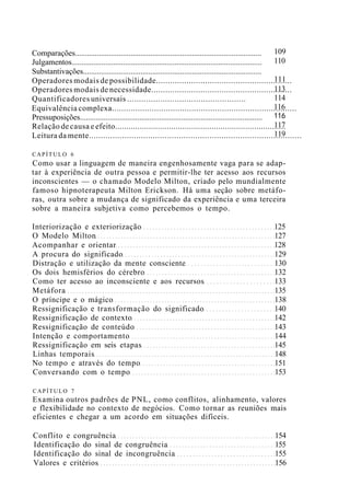 Comparações..............................................................................................
Julgamentos................................................................................................
Substantivações..........................................................................................
Operadores modais de possibilidade..........................................................
Operadores modais de necessidade............................................................
Quantificadores universais ..................................................
Equivalência complexa...............................................................................
Pressuposições............................................................................................
Relação de causa e efeito............................................................................
Leitura da mente..........................................................................................
109
110
111
113
114
116
116
117
119
CAPÍTULO 6
Como usar a linguagem de maneira engenhosamente vaga para se adap-
tar à experiência de outra pessoa e permitir-lhe ter acesso aos recursos
inconscientes — o chamado Modelo Milton, criado pelo mundialmente
famoso hipnoterapeuta Milton Erickson. Há uma seção sobre metáfo-
ras, outra sobre a mudança de significado da experiência e uma terceira
sobre a maneira subjetiva como percebemos o tempo.
Interiorização e exteriorização 125
O Modelo Milton 127
Acompanhar e orientar 128
A procura do significado 129
Distração e utilização da mente consciente 130
Os dois hemisférios do cérebro 132
Como ter acesso ao inconsciente e aos recursos 133
Metáfora 135
O príncipe e o mágico 138
Ressignificação e transformação do significado 140
Ressignificação de contexto 142
Ressignificação de conteúdo 143
Intenção e comportamento 144
Ressignificação em seis etapas 145
Linhas temporais 148
No tempo e através do tempo 151
Conversando com o tempo 153
CAPÍTULO 7
Examina outros padrões de PNL, como conflitos, alinhamento, valores
e flexibilidade no contexto de negócios. Como tornar as reuniões mais
eficientes e chegar a um acordo em situações difíceis.
Conflito e congruência 154
Identificação do sinal de congruência 155
Identificação do sinal de incongruência 155
Valores e critérios 156
 