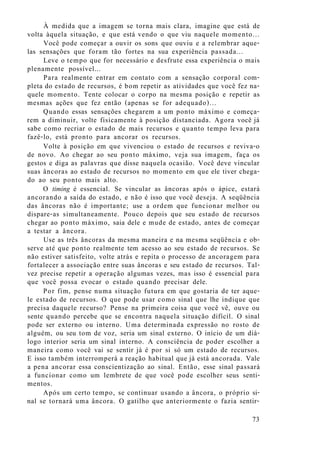 À medida que a imagem se torna mais clara, imagine que está de
volta àquela situação, e que está vendo o que viu naquele momento...
Você pode começar a ouvir os sons que ouviu e a relembrar aque-
las sensações que foram tão fortes na sua experiência passada...
Leve o tempo que for necessário e desfrute essa experiência o mais
plenamente possível...
Para realmente entrar em contato com a sensação corporal com-
pleta do estado de recursos, é bom repetir as atividades que você fez na-
quele momento. Tente colocar o corpo na mesma posição e repetir as
mesmas ações que fez então (apenas se for adequado)...
Quando essas sensações chegarem a um ponto máximo e começa-
rem a diminuir, volte fisicamente à posição distanciada. Agora você já
sabe como recriar o estado de mais recursos e quanto tempo leva para
fazê-lo, está pronto para ancorar os recursos.
Volte à posição em que vivenciou o estado de recursos e reviva-o
de novo. Ao chegar ao seu ponto máximo, veja sua imagem, faça os
gestos e diga as palavras que disse naquela ocasião. Você deve vincular
suas âncoras ao estado de recursos no momento em que ele tiver chega-
do ao seu ponto mais alto.
O timing é essencial. Se vincular as âncoras após o ápice, estará
ancorando a saída do estado, e não é isso que você deseja. A seqüência
das âncoras não é importante; use a ordem que funcionar melhor ou
dispare-as simultaneamente. Pouco depois que seu estado de recursos
chegar ao ponto máximo, saia dele e mude de estado, antes de começar
a testar a âncora.
Use as três âncoras da mesma maneira e na mesma seqüência e ob-
serve até que ponto realmente tem acesso ao seu estado de recursos. Se
não estiver satisfeito, volte atrás e repita o processo de ancoragem para
fortalecer a associação entre suas âncoras e seu estado de recursos. Tal-
vez precise repetir a operação algumas vezes, mas isso é essencial para
que você possa evocar o estado quando precisar dele.
Por fim, pense numa situação futura em que gostaria de ter aque-
le estado de recursos. O que pode usar como sinal que lhe indique que
precisa daquele recurso? Pense na primeira coisa que você vê, ouve ou
sente quando percebe que se encontra naquela situação difícil. O sinal
pode ser externo ou interno. Uma determinada expressão no rosto de
alguém, ou seu tom de voz, seria um sinal externo. O início de um diá-
logo interior seria um sinal interno. A consciência de poder escolher a
maneira como você vai se sentir já é por si só um estado de recursos.
E isso também interromperá a reação habitual que já está ancorada. Vale
a pena ancorar essa conscientização ao sinal. Então, esse sinal passará
a funcionar como um lembrete de que você pode escolher seus senti-
mentos.
Após um certo tempo, se continuar usando a âncora, o próprio si-
nal se tornará uma âncora. O gatilho que anteriormente o fazia sentir-
73
 