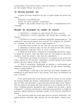se mal agora o faz sentir-se forte e cheio de recursos. A seguir, um resu-
mo das etapas básicas do processo.
As âncoras precisam ser:
Criadas no exato momento em que o estado atinge seu ponto má-
ximo;
Especiais e inconfundíveis;
Fáceis de serem repetidas exatamente;
Ligadas a um estado mental que seja clara e completamente revi-
venciado.
Resumo da ancoragem de estados de recursos
1. Identificar a situação na qual deseja ter mais recursos.
2. Identificar o recurso específico que deseja (por exemplo, con-
fiança).
3. Verificar se o recurso é realmente adequado, perguntando-se: "Se
pudesse ter este recurso agora, eu o usaria?" Se a resposta for afirmati-
va, continue. Se não for, volte à etapa número 2.
4. Escolha uma ocasião na sua vida em que teve aquele recurso.
5. Selecione as âncoras que vai usar em cada um dos três sistemas
representacionais: algo que você vê, ouve e sente.
6. Mude de local físico e imagine-se vivenciando plenamente aque-
le estado de recursos. Faça isso mais uma vez. Ao chegar ao seu ponto
máximo, mude de estado e saia fora da experiência.
7. Revivencie seu estado de recursos e, ao chegar ao seu ponto má-
ximo, conecte as três âncoras. Mantenha o estado mental tanto tempo
quanto desejar, depois mude de estado.
8. Teste a associação, disparando as âncoras e confirmando que
realmente entrou no estado mental desejado. Se não estiver satisfeito,
repita a etapa número 7.
9. Identifique o sinal que o faz saber que está numa situação pro-
blemática na qual deseja usar o seu recurso. Esse sinal vai lembrá-lo de
usar a âncora.
Você agora pode usar essas âncoras para ter acesso ao seu estado
de recursos sempre que desejar. Experimente esta ou qualquer outra téc-
nica de PNL para descobrir a que funciona melhor para você. Mante-
nha seu objetivo em mente (ter mais recursos) e use a técnica até ter su-
cesso. Algumas pessoas descobrem que o simples fato de fazei o gesto
("disparar"' a âncora cinestésica) é suficiente para produzir o estado de
recursos. Outras preferem continuar usando as três âncoras simultanea-
mente.
Este processo pode ser usado para ancorar recursos diferentes. Al-
gumas pessoas ancoram cada recurso em um dos dedos. Outras asso
74
 