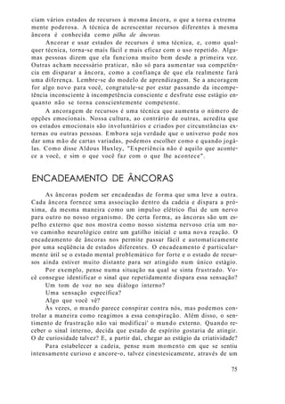 ciam vários estados de recursos à mesma âncora, o que a torna extrema
mente poderosa. A técnica de acrescentar recursos diferentes à mesma
âncora é conhecida como pilha de âncoras.
Ancorar e usar estados de recursos é uma técnica, e, como qual-
quer técnica, torna-se mais fácil e mais eficaz com o uso repetido. Algu-
mas pessoas dizem que ela funciona muito bem desde a primeira vez.
Outras acham necessário praticar, não só para aumentar sua competên-
cia em disparar a âncora, como a confiança de que ela realmente fará
uma diferença. Lembre-se do modelo de aprendizagem. Se a ancoragem
for algo novo para você, congratule-se por estar passando da incompe-
tência inconsciente à incompetência consciente e desfrute esse estágio en-
quanto não se torna conscientemente competente.
A ancoragem de recursos é uma técnica que aumenta o número de
opções emocionais. Nossa cultura, ao contrário de outras, acredita que
os estados emocionais são involuntários e criados por circunstâncias ex-
ternas ou outras pessoas. Embora seja verdade que o universo pode nos
dar uma mão de cartas variadas, podemos escolher como e quando jogá-
las. Como disse Aldous Huxley, "Experiência não é aquilo que aconte-
ce a você, e sim o que você faz com o que lhe acontece".
ENCADEAMENTO DE ÂNCORAS
As âncoras podem ser encadeadas de forma que uma leve a outra.
Cada âncora fornece uma associação dentro da cadeia e dispara a pró-
xima, da mesma maneira como um impulso elétrico flui de um nervo
para outro no nosso organismo. De certa forma, as âncoras são um es-
pelho externo que nos mostra como nosso sistema nervoso cria um no-
vo caminho neurológico entre um gatilho inicial e uma nova reação. O
encadeamento de âncoras nos permite passar fácil e automaticamente
por uma seqüência de estados diferentes. O encadeamento é particular-
mente útil se o estado mental problemático for forte e o estado de recur-
sos ainda estiver muito distante para ser atingido num único estágio.
Por exemplo, pense numa situação na qual se sinta frustrado. Vo-
cê consegue identificar o sinal que repetidamente dispara essa sensação?
Um tom de voz no seu diálogo interno?
Uma sensação específica?
Algo que você vê?
Às vezes, o mundo parece conspirar contra nós, mas podemos con-
trolar a maneira como reagimos a essa conspiração. Além disso, o sen-
timento de frustração não vai modificai' o mundo externo. Quando re-
ceber o sinal interno, decida que estado de espírito gostaria de atingir.
O de curiosidade talvez? E, a partir daí, chegar ao estágio da criatividade?
Para estabelecer a cadeia, pense num momento em que se sentiu
intensamente curioso e ancore-o, talvez cinestesicamente, através de um
75
 