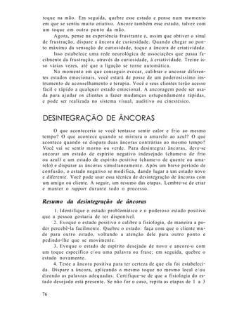 toque na mão. Em seguida, quebre esse estado e pense num momento
em que se sentiu muito criativo. Ancore também esse estado, talvez com
um toque em outro ponto da mão.
Agora, pense na experiência frustrante e, assim que obtiver o sinal
de frustração, dispare a âncora de curiosidade. Quando chegar ao pon-
to máximo da sensação de curiosidade, toque a âncora de criatividade.
Isso estabelece uma rede neurológica de associações que passa fa-
cilmente da frustração, através da curiosidade, à criatividade. Treine is-
so várias vezes, até que a ligação se torne automática.
No momento em que conseguir evocar, calibrar e ancorar diferen-
tes estados emocionais, você estará de posse de um poderosíssimo ins-
trumento de aconselhamento e terapia. Você e seus clientes terão acesso
fácil e rápido a qualquer estado emocional. A ancoragem pode ser usa-
da para ajudar os clientes a fazer mudanças estupendamente rápidas,
e pode ser realizada no sistema visual, auditivo ou cinestésico.
DESINTEGRAÇÃO DE ÂNCORAS
O que aconteceria se você tentasse sentir calor e frio ao mesmo
tempo? O que acontece quando se mistura o amarelo ao azul? O que
acontece quando se dispara duas âncoras contrárias ao mesmo tempo?
Você vai se sentir morno ou verde. Para desintegrar âncoras, deve-se
ancorar um estado de espírito negativo indesejado (chame-o de frio
ou azul) e um estado de espírito positivo (chame-o de quente ou ama-
relo) e disparar as âncoras simultaneamente. Após um breve período de
confusão, o estado negativo se modifica, dando lugar a um estado novo
e diferente. Você pode usar essa técnica de desintegração de âncoras com
um amigo ou cliente. A seguir, um resumo das etapas. Lembre-se de criar
e manter o rapport durante todo o processo.
Resumo da desintegração de âncoras
1. Identifique o estado problemático e o poderoso estado positivo
que a pessoa gostaria de ter disponível.
2. Evoque o estado positivo e calibre a fisiologia, de maneira a po-
der percebê-la facilmente. Quebre o estado: faça com que o cliente mu-
de para outro estado, voltando a atenção dele para outro ponto e
pedindo-lhe que se movimente.
3. Evoque o estado de espírito desejado de novo e ancore-o com
um toque específico e/ou uma palavra ou frase; em seguida, quebre o
estado novamente.
4. Teste a âncora positiva para ter certeza de que ela foi estabeleci-
da. Dispare a âncora, aplicando o mesmo toque no mesmo local e/ou
dizendo as palavras adequadas. Certifique-se de que a fisiologia do es-
tado desejado está presente. Se não for o caso, repita as etapas de 1 a 3
76
 