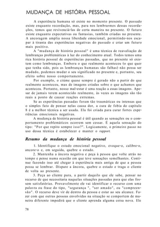 MUDANÇA DE HISTÓRIA PESSOAL
A experiência humana só existe no momento presente. O passado
existe enquanto recordação, mas, para nos lembrarmos dessas recorda-
ções, temos que revivenciá-las de certa maneira no presente. O futuro
existe enquanto expectativas ou fantasias, também criadas no presente.
A ancoragem amplia nossa liberdade emocional, permitindo-nos esca-
par à tirania das experiências negativas do passado e criar um futuro
mais positivo.
A "mudança de história pessoal" é uma técnica de reavaliação de
lembranças problemáticas à luz do conhecimento atual. Todos temos uma
rica história pessoal de experiências passadas, que no presente só exis-
tem como lembranças. Embora o que realmente aconteceu (o que quer
que tenha sido, pois as lembranças humanas são falhas) não possa ser
mudado, podemos mudar o seu significado no presente e, portanto, seu
efeito sobre nosso comportamento.
Por exemplo, o ciúme quase sempre é gerado não a partir do que
realmente aconteceu, mas de imagens criadas sobre o que achamos que
aconteceu. Portanto, nosso mal-estar é uma reação a essas imagens. Ape-
sar de jamais terem acontecido realmente, às vezes as imagens são tão
reais a ponto de causar reações extremas.
Se as experiências passadas foram tão traumáticas ou intensas que
o simples fato de pensar nelas causa dor, a cura de fobia do capítulo
8 é a melhor técnica a ser usada. Ela foi criada para curar fortes expe-
riências emocionais negativas.
A mudança de história pessoal é útil quando as sensações ou o com-
portamento problemáticos ocorrem sem cessar. É aquela sensação do
tipo: "Por que repito sempre isso?". Logicamente, o primeiro passo no
uso dessa técnica é estabelecer e manter o rapport.
Resumo da mudança de história pessoal
1. Identifique o estado emocional negativo, evoque-o, calibre-o,
ancore-o e, em seguida, quebre o estado.
2. Mantenha a âncora negativa e peça à pessoa que volte atrás no
tempo e pense numa ocasião em que teve sensações semelhantes. Conti-
nue fazendo isso até chegar à experiência mais antiga de que a pessoa
possa se lembrar. Dispare a âncora, quebre o estado e traga o cliente
de volta ao presente.
3. Peça ao cliente para, a partir daquilo que ele sabe, pensar no
recurso de que necessitaria naquelas situações passadas para que elas fos-
sem satisfatórias. Provavelmente ele vai identificar o recurso com uma
palavra ou frase do tipo, "segurança ", "ser amado", ou "compreen-
são". O recurso deve vir de dentro da pessoa e estar ao seu alcance. Fa-
zer com que outras pessoas envolvidas na situação se comportem de ma-
neira diferente impedirá que o cliente aprenda alguma coisa nova. Ele
78
 