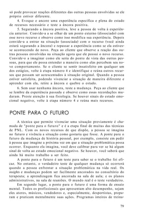só pode provocar reações diferentes das outras pessoas envolvidas se ele
próprio estiver diferente.
4. Evoque e ancore uma experiência específica e plena do estado
de recursos necessário e teste a âncora positiva.
5. Segurando a âncora positiva, leve a pessoa de volta à experiên-
cia anterior. Convide-a a se olhar de um ponto externo (dissociado) com
esse novo recurso e observe como isso modifica sua experiência. Depois
convide-a a entrar na situação (associada) com o recurso (você ainda
estará segurando a âncora) e repassar a experiência como se ela estives-
se acontecendo de novo. Peça ao cliente que observe a reação das ou-
tras pessoas envolvidas na situação agora que ele possui o novo recurso.
Convide-o a imaginar como ele seria do ponto de vista das outras pes-
soas, para que ele possa entender a maneira como elas percebem seu no-
vo comportamento. Se o cliente se sentir insatisfeito em qualquer um
dos estágios, volte à etapa número 4 e identifique e reúna outros recur-
sos que possam ser acrescentados à situação original. Quando a pessoa
estiver satisfeita, podendo vivenciar a situação de maneira diferente e
aprender com ela, retire a âncora e quebre o estado.
6. Sem usar nenhuma âncora, teste a mudança. Peça ao cliente que
se lembre da experiência passada e observe como essas recordações mu-
daram. Preste atenção à sua fisiologia. Se houver sinais do estado emo-
cional negativo, volte à etapa número 4 e reúna mais recursos.
PONTE PARA O FUTURO
A técnica que permite vivenciar uma situação previamente é cha-
mada de "ponte para o futuro" e é a etapa final de muitas das técnicas
de PNL. Com os novos recursos de que dispõe, a pessoa se imagina
no futuro e vivência a situação como gostaria que fosse. A ponte para o
futuro da mudança de história pessoal, por exemplo, consiste em pedir
à pessoa que imagine a próxima vez em que a situação problemática possa
ocorrer. Enquanto ela imagina, você deve calibrar para ver se há algum
sinal de volta ao estado emocional negativo. Se houver, você saberá que
ainda há muito trabalho a ser feito.
A ponte para o futuro é um teste para saber se o trabalho foi efi-
caz. No entanto, o verdadeiro teste de qualquer mudança só ocorrerá
quando a pessoa enfrentar a situação problemática na vida real. Os
insights e mudanças podem ser facilmente ancorados no consultório do
terapeuta; a aprendizagem fica ancorada na sala de aula; e os planos
administrativos, na sala de reuniões. O mundo real é o teste verdadeiro.
Em segundo lugar, a ponte para o futuro é uma forma de ensaio
mental. Todos os profissionais que apresentam alto desempenho, sejam
eles atores, músicos, vendedores e, especialmente, desportistas, prepa-
ram e praticam mentalmente suas ações. Programas inteiros de treina-
79
 
