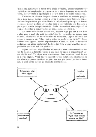 mento são concebidos a partir deste único elemento. Ensaiar mentalmente
é praticar na imaginação, e, como corpo e mente formam um único sis-
tema, isso prepara e aperfeiçoa o corpo para a situação verdadeira.
Fornecer ao cérebro imagens fortes e positivas de sucesso progra-
ma-o para pensar nesses termos e torna o sucesso mais factível. Expec-
tativas são profecias que se realizam. As técnicas de ponte para o futuro
e ensaio mental podem ser usadas para o aprendizado do dia-a-dia e
para gerar novos comportamentos. Seria interessante você repassar as
etapas descritas a seguir todas as noites antes de dormir.
Ao fazer uma revisão do seu dia, escolha algo que fez muito bem
e algo com o qual não está tão satisfeito. Reveja ambas as cenas, ouça
os sons, vivencie-as de novo de maneira associada. Depois saia fora das
cenas e pergunte-se: "Que outra coisa eu poderia ter feito?" Quais
seriam suas opções nessas experiências? Como as boas experiências
poderiam ser ainda melhores? Poderia ter feito outras escolhas na ex-
periência que não foi tão positiva?.
Agora reviva as experiências plenamente, mas comportando-se ne-
las de maneira diferente. Como é que você vê agora a experiência? Co-
mo ela lhe soa? Verifique seus sentimentos. Esse pequeno ritual lhe da-
rá novas opções. Você poderá identificar na experiência insatisfatória
um sinal que possa alertá-lo, da próxima vez que essa experiência ocor-
rer, a usar outra opção já ensaiada mentalmente.
3 1
80
 